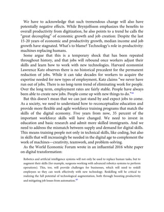 We have to acknowledge that such tremendous change will also have
potentially negative effects. While Brynjolfsson emphasizes the beneﬁts to
overall productivity from digitization, he also points to a trend he calls the
“great decoupling” of economic growth and job creation: Despite the last
15-20 years of economic and productivity growth, median income and job
growth have stagnated. What’s to blame? Technology’s role in productivity:
machines replacing humans.
Some argue that this is a temporary shock that has been repeated
throughout history, and that jobs will rebound once workers adjust their
skills and learn how to work with new technologies. Harvard economist
Lawrence Katz observes there is no historical precedent for the permanent
reduction of jobs. While it can take decades for workers to acquire the
expertise needed for new types of employment, Katz claims “we never have
run out of jobs. There is no long-term trend of eliminating work for people.
Over the long term, employment rates are fairly stable. People have always
been able to create new jobs. People come up with new things to do.”48
But this doesn’t mean that we can just stand by and expect jobs to come.
As a society, we need to understand how to reconceptualize education and
provide more ﬂexible and agile workforce training programs that match the
skills of the digital economy. Five years from now, 35 percent of the
important workforce skills will have changed. We need to invest in
education and basic research and admit more skilled immigrants. And we
need to address the mismatch between supply and demand for digital skills.
This means training people not only in technical skills, like coding, but also
in skills that will increasingly be needed in the digital age to complement the
work of machines—creativity, teamwork, and problem-solving.
As the World Economic Forum wrote in an inﬂuential 2016 white paper
on digital transformation:
Robotics and artiﬁcial intelligence systems will not only be used to replace human tasks, but to
augment their skills (for example, surgeons working with advanced robotics systems to perform
operations). This, too, will provide challenges for businesses, which will need to reskill
employees so they can work effectively with new technology. Reskilling will be critical to
realizing the full potential of technological augmentation, both through boosting productivity
and mitigating job losses from automation.49
 