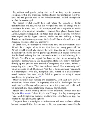 Regulations and public policy also need to keep up, to promote
entrepreneurship and encourage the founding of new companies. Antitrust
laws and tax policies need to be reconceptualized. Skilled immigration
needs to be encouraged.
We cannot predict exactly how and where the impacts of digital
transformation will fall, but we can recognize the scale of change will be
enormous. In some cases, it can threaten products, companies, or entire
industries with outright extinction: encyclopedias, phone books, travel
agencies, local newspapers, book stores. Film and photography companies
were wiped out by digital cameras. Today the taxi industry is being
threatened by ride-sharing services like Lyft and Uber, while malls and retail
stores are being upended by e-commerce.
In other cases, the disruption could create new, ancillary markets. Take
Airbnb, for example. When it was ﬁrst launched, many predicted that
Airbnb would completely disrupt the hotel industry as travelers would
increasingly choose to stay in private apartments and houses over hotels.
But the hotel industry has not crumbled—in fact, it is still thriving. So is
Airbnb. Airbnb’s actual impact has been in other areas: reducing the
number of homes available in a neighborhood for people to live, potentially
driving up the price of rent. Instead of competing with hotels, Airbnb is
competing with renters. “Was that Airbnb’s intent? Almost certainly not,”
writes journalist Derek Thompson. “But that is the outcome, anyway, and it
is a meaningful—even, yes, disruptive—one. Airbnb is a transformative
travel business. But most people failed to predict the thing it would
transform—for good and bad.”50
Other industries like banking are informative. With each new wave of
innovation, banks invest in capturing that value. Brokerages became
services of retail banks; online payments were integrated; and credit card,
bill payment, and ﬁnancial planning offers are now standard.
Hotels and airlines initially offered excess inventory through sites like
Expedia, Hotels.com, Orbitz, Kayak, and Trivago. But they soon captured
value—and strengthened customer relationships—with their own apps that
offered the best pricing and options.
The point here is that digital transformation will have profound effects,
but not necessarily the effects we can predict or even measure now. Clearly,
 
