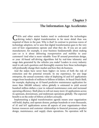 C
Chapter 3
The Information Age Accelerates
EOs and other senior leaders need to understand the technologies
driving today’s digital transformation in far more detail than was
required of them in the past. Why is that? In contrast to previous waves of
technology adoption, we’ve seen that digital transformation goes to the very
core of how organizations operate and what they do. If you are an auto
manufacturer, for example, is your business fundamentally about making
cars—or is it about delivering transportation and mobility to your
customers? And what is more valuable: Your IP around powertrain design,
or your AI-based self-driving algorithms fed by real-time telemetry and
usage data generated by the vehicles you make? Leaders in every industry
need to ask such questions and thoroughly examine how these technologies
will profoundly change their market and how they do business.
And the stakes have never been higher—in terms of both the risk of
extinction and the potential rewards. In my experience, for any large
enterprise, the annual economic value of deploying AI and IoT applications
ranges from hundreds of millions to billions of dollars. At Royal Dutch Shell,
for example, deploying an AI-based predictive maintenance application for
more than 500,000 reﬁnery valves globally is estimated to yield several
hundred million dollars a year in reduced maintenance costs and increased
operating efﬁciency. Shell plans to roll out many more AI applications across
its upstream, downstream, and midstream operations globally. The expected
beneﬁt is on the order of billions of dollars annually.
Implementing a digital transformation agenda means your organization
will build, deploy, and operate dozens, perhaps hundreds or even thousands,
of AI and IoT applications across all aspects of your organization—from
human resources and customer relationships to ﬁnancial processes, product
design, maintenance, and supply chain operations. No operation will be
 