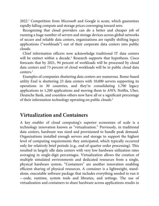 2022.3
Competition from Microsoft and Google is acute, which guarantees
rapidly falling compute and storage prices converging toward zero.
Recognizing that cloud providers can do a better and cheaper job of
running a huge number of servers and storage devices across global networks
of secure and reliable data centers, organizations are rapidly shifting legacy
applications (“workloads”) out of their corporate data centers into public
clouds.
Chief information ofﬁcers now acknowledge traditional IT data centers
will be extinct within a decade.4
Research supports that hypothesis. Cisco
forecasts that by 2021, 94 percent of workloads will be processed by cloud
data centers and 73 percent of cloud workloads will be in public cloud data
centers.5
Examples of companies shuttering data centers are numerous. Rome-based
utility Enel is shuttering 23 data centers with 10,000 servers supporting its
operations in 30 countries, and they’re consolidating 1,700 legacy
applications to 1,200 applications and moving them to AWS. Netﬂix, Uber,
Deutsche Bank, and countless others now have all or a signiﬁcant percentage
of their information technology operating on public clouds.6
Virtualization and Containers
A key enabler of cloud computing’s superior economies of scale is a
technology innovation known as “virtualization.” Previously, in traditional
data centers, hardware was sized and provisioned to handle peak demand.
Organizations installed enough servers and storage to support the highest
level of computing requirements they anticipated, which typically occurred
only for relatively brief periods (e.g., end-of-quarter order processing). This
resulted in largely idle data centers with very low hardware utilization rates
averaging in single-digit percentages. Virtualization allows the creation of
multiple simulated environments and dedicated resources from a single,
physical hardware system. “Containers” are another innovation enabling
efﬁcient sharing of physical resources. A container is a lightweight, stand-
alone, executable software package that includes everything needed to run it
—code, runtime, system tools and libraries, and settings. The use of
virtualization and containers to share hardware across applications results in
 