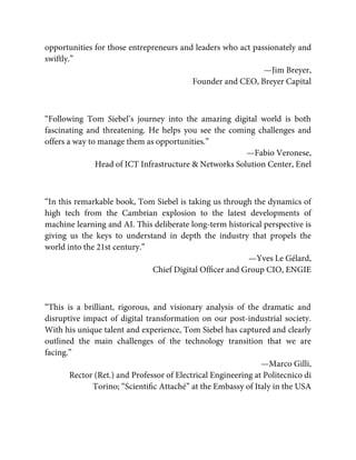 opportunities for those entrepreneurs and leaders who act passionately and
swiftly.”
—Jim Breyer,
Founder and CEO, Breyer Capital
“Following Tom Siebel’s journey into the amazing digital world is both
fascinating and threatening. He helps you see the coming challenges and
offers a way to manage them as opportunities.”
—Fabio Veronese,
Head of ICT Infrastructure & Networks Solution Center, Enel
“In this remarkable book, Tom Siebel is taking us through the dynamics of
high tech from the Cambrian explosion to the latest developments of
machine learning and AI. This deliberate long-term historical perspective is
giving us the keys to understand in depth the industry that propels the
world into the 21st century.”
—Yves Le Gélard,
Chief Digital Ofﬁcer and Group CIO, ENGIE
“This is a brilliant, rigorous, and visionary analysis of the dramatic and
disruptive impact of digital transformation on our post-industrial society.
With his unique talent and experience, Tom Siebel has captured and clearly
outlined the main challenges of the technology transition that we are
facing.”
—Marco Gilli,
Rector (Ret.) and Professor of Electrical Engineering at Politecnico di
Torino; “Scientiﬁc Attaché” at the Embassy of Italy in the USA
 