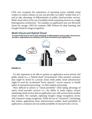 CIOs now recognize the importance of operating across multiple cloud
vendors to reduce reliance on any one provider (so-called “vendor lock-in”)
and to take advantage of differentiation in public cloud provider services.
Multi-cloud refers to the use of multiple cloud computing services in a single
heterogeneous architecture.7
For example, an application may use Microsoft
Azure for storage, AWS for compute, IBM Watson for deep learning, and
Google Cloud for image recognition.
FIGURE 3.3
It’s also important to be able to operate an application across private and
public clouds (i.e., a “hybrid cloud” environment). Ultra-sensitive customer
data might be stored in a private cloud, while public cloud infrastructure
might be used for on-demand “burst capacity”—excess capacity to handle
spikes in transaction processing—or other analytic processing.
More difﬁcult to achieve is “cloud portability” while taking advantage of
native cloud provider services—i.e., the ability to easily replace various
underlying cloud services that an application uses with services from another
cloud vendor. For example, replacing Google’s image recognition service
with Amazon’s image recognition. While the use of “containers” (technology
that isolates applications from infrastructure) enables cloud portability of
applications, containers do not enable portability of cloud provider services.
 