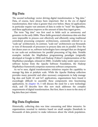Big Data
The second technology vector driving digital transformation is “big data.”
Data, of course, have always been important. But in the era of digital
transformation, their value is greater than ever before. Many AI applications
in particular require vast amounts of data in order to “train” the algorithm,
and these applications improve as the amount of data they ingest grows.
The term “big data” was ﬁrst used in ﬁelds such as astronomy and
genomics in the early 2000s. These ﬁelds generated voluminous data sets that
were impossible to process cost effectively and efﬁciently using traditional
centralized processing computer architectures, commonly referred to as
“scale-up” architectures. In contrast, “scale-out” architectures use thousands
or tens of thousands of processors to process data sets in parallel. Over the
last dozen years or so, software technologies have emerged that are designed
to use scale-out architectures for parallel processing of big data. Notable
examples include the MapReduce programming paradigm (originally
developed at Google in 2004) and Hadoop (Yahoo!’s implementation of the
MapReduce paradigm, released in 2006). Available today under open source
software license from the Apache Software Foundation, the Hadoop
MapReduce framework comprises numerous software components.
As we’ve seen, digital transformation initiatives require the capability to
manage big data at petabyte scale. While the Apache Hadoop collection
provides many powerful and often necessary components to help manage
big data and build AI and IoT applications, organizations have found it
exceedingly difﬁcult to assemble these components into functioning
applications. In chapter 10, I will discuss the need for a new technology
stack, and I’ll describe how this new stack addresses the complex
requirements of digital transformation. But ﬁrst, there is more to the story of
big data than just volume.
Big Data Explosion
Historically, collecting data was time consuming and labor intensive. So
organizations resorted to statistics based on small samples (hundreds to
thousands of data points) to make inferences about the whole population.
 