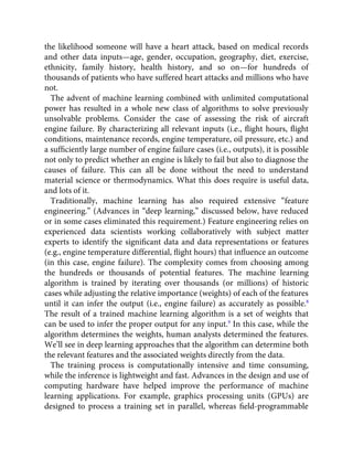 the likelihood someone will have a heart attack, based on medical records
and other data inputs—age, gender, occupation, geography, diet, exercise,
ethnicity, family history, health history, and so on—for hundreds of
thousands of patients who have suffered heart attacks and millions who have
not.
The advent of machine learning combined with unlimited computational
power has resulted in a whole new class of algorithms to solve previously
unsolvable problems. Consider the case of assessing the risk of aircraft
engine failure. By characterizing all relevant inputs (i.e., ﬂight hours, ﬂight
conditions, maintenance records, engine temperature, oil pressure, etc.) and
a sufﬁciently large number of engine failure cases (i.e., outputs), it is possible
not only to predict whether an engine is likely to fail but also to diagnose the
causes of failure. This can all be done without the need to understand
material science or thermodynamics. What this does require is useful data,
and lots of it.
Traditionally, machine learning has also required extensive “feature
engineering.” (Advances in “deep learning,” discussed below, have reduced
or in some cases eliminated this requirement.) Feature engineering relies on
experienced data scientists working collaboratively with subject matter
experts to identify the signiﬁcant data and data representations or features
(e.g., engine temperature differential, ﬂight hours) that inﬂuence an outcome
(in this case, engine failure). The complexity comes from choosing among
the hundreds or thousands of potential features. The machine learning
algorithm is trained by iterating over thousands (or millions) of historic
cases while adjusting the relative importance (weights) of each of the features
until it can infer the output (i.e., engine failure) as accurately as possible.8
The result of a trained machine learning algorithm is a set of weights that
can be used to infer the proper output for any input.9
In this case, while the
algorithm determines the weights, human analysts determined the features.
We’ll see in deep learning approaches that the algorithm can determine both
the relevant features and the associated weights directly from the data.
The training process is computationally intensive and time consuming,
while the inference is lightweight and fast. Advances in the design and use of
computing hardware have helped improve the performance of machine
learning applications. For example, graphics processing units (GPUs) are
designed to process a training set in parallel, whereas ﬁeld-programmable
 