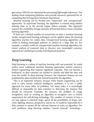 gate arrays (FPGAs) are optimized for processing lightweight inferences. The
leading cloud computing platforms now provide resources optimized for AI
computing that leverage these hardware innovations.
Machine learning can be divided into “supervised” and “unsupervised”
approaches. In supervised learning, the algorithm is trained using labeled
training data, as in the aircraft engine failure example. This approach
requires the availability of large amounts of historical data to train a machine
learning algorithm.
If there are a limited number of occurrences to train a machine learning
model, unsupervised learning techniques can be applied where the learning
algorithm searches for outlier data. Unsupervised learning algorithms are
useful in ﬁnding meaningful patterns or clusters in a large data set. For
example, a retailer could use unsupervised machine learning algorithms for
cluster analysis of customer data to discover new meaningful customer
segments for marketing or product development purposes.
Deep Learning
Deep learning is a subset of machine learning with vast potential. As noted
earlier, most traditional machine learning approaches involve extensive
feature engineering that requires signiﬁcant expertise. This can become a
bottleneck, as data scientists are needed to classify and label the data and
train the model. In deep learning, however, the important features are not
predeﬁned by data scientists but instead learned by the algorithm.
This is an important advance, because while feature engineering can be
used to solve certain artiﬁcial intelligence problems, it is not a viable
approach for many other AI problems. For many tasks, it is exceedingly
difﬁcult or impossible for data scientists to determine the features that
should be extracted. Consider, for instance, the problem of image
recognition, such as creating an algorithm to recognize cars—a critical
requirement for self-driving technology. The number of variants in how a
car may appear is inﬁnitely large—given all the possibilities of shape, size,
color, lighting, distance, perspective, and so on. It would be impossible for a
data scientist to extract all the relevant features to train an algorithm. For
such problems, deep learning employs “neural network” technology—
 
