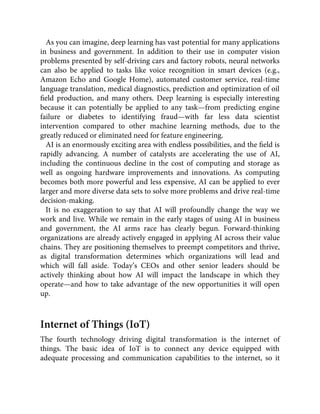 As you can imagine, deep learning has vast potential for many applications
in business and government. In addition to their use in computer vision
problems presented by self-driving cars and factory robots, neural networks
can also be applied to tasks like voice recognition in smart devices (e.g.,
Amazon Echo and Google Home), automated customer service, real-time
language translation, medical diagnostics, prediction and optimization of oil
ﬁeld production, and many others. Deep learning is especially interesting
because it can potentially be applied to any task—from predicting engine
failure or diabetes to identifying fraud—with far less data scientist
intervention compared to other machine learning methods, due to the
greatly reduced or eliminated need for feature engineering.
AI is an enormously exciting area with endless possibilities, and the ﬁeld is
rapidly advancing. A number of catalysts are accelerating the use of AI,
including the continuous decline in the cost of computing and storage as
well as ongoing hardware improvements and innovations. As computing
becomes both more powerful and less expensive, AI can be applied to ever
larger and more diverse data sets to solve more problems and drive real-time
decision-making.
It is no exaggeration to say that AI will profoundly change the way we
work and live. While we remain in the early stages of using AI in business
and government, the AI arms race has clearly begun. Forward-thinking
organizations are already actively engaged in applying AI across their value
chains. They are positioning themselves to preempt competitors and thrive,
as digital transformation determines which organizations will lead and
which will fall aside. Today’s CEOs and other senior leaders should be
actively thinking about how AI will impact the landscape in which they
operate—and how to take advantage of the new opportunities it will open
up.
Internet of Things (IoT)
The fourth technology driving digital transformation is the internet of
things. The basic idea of IoT is to connect any device equipped with
adequate processing and communication capabilities to the internet, so it
 