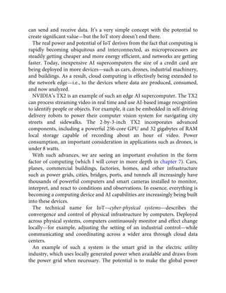 can send and receive data. It’s a very simple concept with the potential to
create signiﬁcant value—but the IoT story doesn’t end there.
The real power and potential of IoT derives from the fact that computing is
rapidly becoming ubiquitous and interconnected, as microprocessors are
steadily getting cheaper and more energy efﬁcient, and networks are getting
faster. Today, inexpensive AI supercomputers the size of a credit card are
being deployed in more devices—such as cars, drones, industrial machinery,
and buildings. As a result, cloud computing is effectively being extended to
the network edge—i.e., to the devices where data are produced, consumed,
and now analyzed.
NVIDIA’s TX2 is an example of such an edge AI supercomputer. The TX2
can process streaming video in real time and use AI-based image recognition
to identify people or objects. For example, it can be embedded in self-driving
delivery robots to power their computer vision system for navigating city
streets and sidewalks. The 2-by-3-inch TX2 incorporates advanced
components, including a powerful 256-core GPU and 32 gigabytes of RAM
local storage capable of recording about an hour of video. Power
consumption, an important consideration in applications such as drones, is
under 8 watts.
With such advances, we are seeing an important evolution in the form
factor of computing (which I will cover in more depth in chapter 7). Cars,
planes, commercial buildings, factories, homes, and other infrastructure
such as power grids, cities, bridges, ports, and tunnels all increasingly have
thousands of powerful computers and smart cameras installed to monitor,
interpret, and react to conditions and observations. In essence, everything is
becoming a computing device and AI capabilities are increasingly being built
into these devices.
The technical name for IoT—cyber-physical systems—describes the
convergence and control of physical infrastructure by computers. Deployed
across physical systems, computers continuously monitor and effect change
locally—for example, adjusting the setting of an industrial control—while
communicating and coordinating across a wider area through cloud data
centers.
An example of such a system is the smart grid in the electric utility
industry, which uses locally generated power when available and draws from
the power grid when necessary. The potential is to make the global power
 