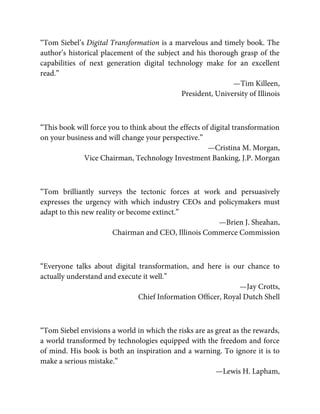 “Tom Siebel’s Digital Transformation is a marvelous and timely book. The
author’s historical placement of the subject and his thorough grasp of the
capabilities of next generation digital technology make for an excellent
read.”
—Tim Killeen,
President, University of Illinois
“This book will force you to think about the effects of digital transformation
on your business and will change your perspective.”
—Cristina M. Morgan,
Vice Chairman, Technology Investment Banking, J.P. Morgan
“Tom brilliantly surveys the tectonic forces at work and persuasively
expresses the urgency with which industry CEOs and policymakers must
adapt to this new reality or become extinct.”
—Brien J. Sheahan,
Chairman and CEO, Illinois Commerce Commission
“Everyone talks about digital transformation, and here is our chance to
actually understand and execute it well.”
—Jay Crotts,
Chief Information Ofﬁcer, Royal Dutch Shell
“Tom Siebel envisions a world in which the risks are as great as the rewards,
a world transformed by technologies equipped with the freedom and force
of mind. His book is both an inspiration and a warning. To ignore it is to
make a serious mistake.”
—Lewis H. Lapham,
 