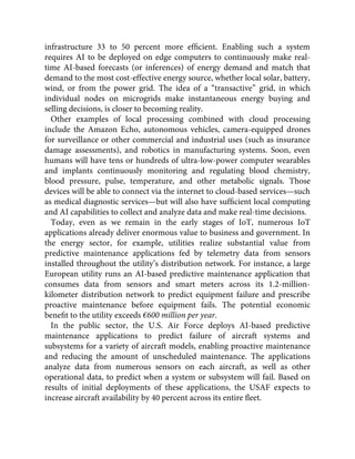 infrastructure 33 to 50 percent more efﬁcient. Enabling such a system
requires AI to be deployed on edge computers to continuously make real-
time AI-based forecasts (or inferences) of energy demand and match that
demand to the most cost-effective energy source, whether local solar, battery,
wind, or from the power grid. The idea of a “transactive” grid, in which
individual nodes on microgrids make instantaneous energy buying and
selling decisions, is closer to becoming reality.
Other examples of local processing combined with cloud processing
include the Amazon Echo, autonomous vehicles, camera-equipped drones
for surveillance or other commercial and industrial uses (such as insurance
damage assessments), and robotics in manufacturing systems. Soon, even
humans will have tens or hundreds of ultra-low-power computer wearables
and implants continuously monitoring and regulating blood chemistry,
blood pressure, pulse, temperature, and other metabolic signals. Those
devices will be able to connect via the internet to cloud-based services—such
as medical diagnostic services—but will also have sufﬁcient local computing
and AI capabilities to collect and analyze data and make real-time decisions.
Today, even as we remain in the early stages of IoT, numerous IoT
applications already deliver enormous value to business and government. In
the energy sector, for example, utilities realize substantial value from
predictive maintenance applications fed by telemetry data from sensors
installed throughout the utility’s distribution network. For instance, a large
European utility runs an AI-based predictive maintenance application that
consumes data from sensors and smart meters across its 1.2-million-
kilometer distribution network to predict equipment failure and prescribe
proactive maintenance before equipment fails. The potential economic
beneﬁt to the utility exceeds €600 million per year.
In the public sector, the U.S. Air Force deploys AI-based predictive
maintenance applications to predict failure of aircraft systems and
subsystems for a variety of aircraft models, enabling proactive maintenance
and reducing the amount of unscheduled maintenance. The applications
analyze data from numerous sensors on each aircraft, as well as other
operational data, to predict when a system or subsystem will fail. Based on
results of initial deployments of these applications, the USAF expects to
increase aircraft availability by 40 percent across its entire ﬂeet.
 