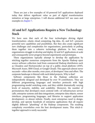 These are just a few examples of AI-powered IoT applications deployed
today that deliver signiﬁcant value as part of digital transformation
initiatives at large enterprises. I will discuss additional IoT use cases and
examples in chapter 7.
AI and IoT Applications Require a New Technology
Stack
We have seen that each of the four technologies driving digital
transformation—elastic cloud computing, big data, AI, and IoT—presents
powerful new capabilities and possibilities. But they also create signiﬁcant
new challenges and complexities for organizations, particularly in pulling
them together into a cohesive technology platform. In fact, many
organizations struggle to develop and deploy AI and IoT applications at scale
and consequently never progress beyond experiments and prototypes.
These organizations typically attempt to develop the application by
stitching together numerous components from the Apache Hadoop open
source software collection (and from commercial Hadoop distributors such
as Cloudera and Hortonworks) on top of a public cloud platform (AWS,
Microsoft Azure, IBM Cloud, or Google Cloud). This approach almost never
succeeds—often after months, even years, of developers’ time and effort. The
corporate landscape is littered with such failed projects. Why is that?
Software components like those in the Hadoop collection are
independently designed and developed by over 70 contributors. They use
different programming languages and interface protocols with high
programming-model switching costs, and they exhibit dramatically varying
levels of maturity, stability, and scalability. Moreover, the number of
permutations that developers must contend with—of infrastructure service
calls, enterprise systems and data integrations, enterprise data objects, sensor
interfaces, programming languages, and libraries to support application
development—is almost inﬁnite. Finally, most enterprises need to design,
develop, and operate hundreds of enterprise applications that all require
slightly different “plumbing” of the Hadoop components. The resulting
complexity overwhelms even the best development teams. This stitch-it-
together approach is rarely successful.
 