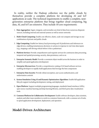 In reality, neither the Hadoop collection nor the public clouds by
themselves provide a complete platform for developing AI and IoT
applications at scale. The technical requirements to enable a complete, next-
generation enterprise platform that brings together cloud computing, big
data, AI, and IoT are extensive. They include 10 core requirements:
1.   Data Aggregation: Ingest, integrate, and normalize any kind of data from numerous disparate
sources, including internal and external systems as well as sensor networks
2.   Multi-Cloud Computing: Enable cost-effective, elastic, scale-out compute and storage on any
combination of private and public clouds
3.   Edge Computing: Enable low-latency local processing and AI predictions and inferences on
edge devices, enabling instantaneous decisions or actions in response to real-time data inputs
(e.g., stopping a self-driving vehicle before it hits a pedestrian)
4.   Platform Services: Provide comprehensive and requisite services for continuous data processing,
temporal and spatial processing, security, data persistence, and so on
5.   Enterprise Semantic Model: Provide a consistent object model across the business in order to
simplify and speed application development
6.   Enterprise Microservices: Provide a comprehensive catalog of AI-based software services
enabling developers to rapidly build applications that leverage the best components
7.   Enterprise Data Security: Provide robust encryption, user access authentication, and
authorization controls
8.   System Simulation Using AI and Dynamic Optimization Algorithms: Enable full application
lifecycle support including development, testing, and deployment
9.   Open Platform: Support multiple programming languages, standards-based interfaces (APIs),
open source machine learning and deep learning libraries, and third-party data visualization
tools
10.  Common Platform for Collaborative Development: Enable software developers, data scientists,
analysts and other team members to work in a common framework, with a common set of tools,
to speed application development, deployment, and operation
Model-Driven Architecture
 