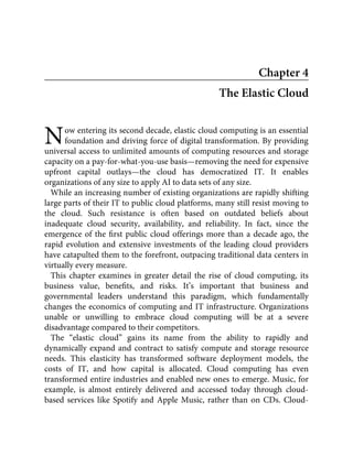 N
Chapter 4
The Elastic Cloud
ow entering its second decade, elastic cloud computing is an essential
foundation and driving force of digital transformation. By providing
universal access to unlimited amounts of computing resources and storage
capacity on a pay-for-what-you-use basis—removing the need for expensive
upfront capital outlays—the cloud has democratized IT. It enables
organizations of any size to apply AI to data sets of any size.
While an increasing number of existing organizations are rapidly shifting
large parts of their IT to public cloud platforms, many still resist moving to
the cloud. Such resistance is often based on outdated beliefs about
inadequate cloud security, availability, and reliability. In fact, since the
emergence of the ﬁrst public cloud offerings more than a decade ago, the
rapid evolution and extensive investments of the leading cloud providers
have catapulted them to the forefront, outpacing traditional data centers in
virtually every measure.
This chapter examines in greater detail the rise of cloud computing, its
business value, beneﬁts, and risks. It’s important that business and
governmental leaders understand this paradigm, which fundamentally
changes the economics of computing and IT infrastructure. Organizations
unable or unwilling to embrace cloud computing will be at a severe
disadvantage compared to their competitors.
The “elastic cloud” gains its name from the ability to rapidly and
dynamically expand and contract to satisfy compute and storage resource
needs. This elasticity has transformed software deployment models, the
costs of IT, and how capital is allocated. Cloud computing has even
transformed entire industries and enabled new ones to emerge. Music, for
example, is almost entirely delivered and accessed today through cloud-
based services like Spotify and Apple Music, rather than on CDs. Cloud-
 