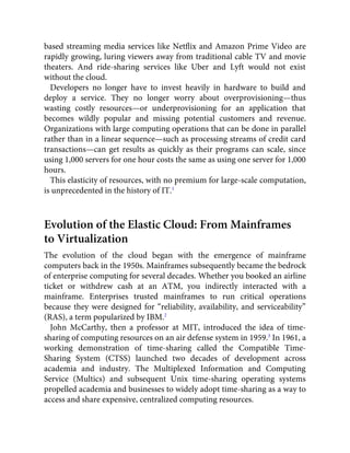 based streaming media services like Netﬂix and Amazon Prime Video are
rapidly growing, luring viewers away from traditional cable TV and movie
theaters. And ride-sharing services like Uber and Lyft would not exist
without the cloud.
Developers no longer have to invest heavily in hardware to build and
deploy a service. They no longer worry about overprovisioning—thus
wasting costly resources—or underprovisioning for an application that
becomes wildly popular and missing potential customers and revenue.
Organizations with large computing operations that can be done in parallel
rather than in a linear sequence—such as processing streams of credit card
transactions—can get results as quickly as their programs can scale, since
using 1,000 servers for one hour costs the same as using one server for 1,000
hours.
This elasticity of resources, with no premium for large-scale computation,
is unprecedented in the history of IT.1
Evolution of the Elastic Cloud: From Mainframes
to Virtualization
The evolution of the cloud began with the emergence of mainframe
computers back in the 1950s. Mainframes subsequently became the bedrock
of enterprise computing for several decades. Whether you booked an airline
ticket or withdrew cash at an ATM, you indirectly interacted with a
mainframe. Enterprises trusted mainframes to run critical operations
because they were designed for “reliability, availability, and serviceability”
(RAS), a term popularized by IBM.2
John McCarthy, then a professor at MIT, introduced the idea of time-
sharing of computing resources on an air defense system in 1959.3
In 1961, a
working demonstration of time-sharing called the Compatible Time-
Sharing System (CTSS) launched two decades of development across
academia and industry. The Multiplexed Information and Computing
Service (Multics) and subsequent Unix time-sharing operating systems
propelled academia and businesses to widely adopt time-sharing as a way to
access and share expensive, centralized computing resources.
 
