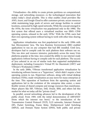 Virtualization—the ability to create private partitions on computational,
storage, and networking resources—is the technological innovation that
makes today’s cloud possible. This is what enables cloud providers like
AWS, Azure, and Google Cloud to offer customers private, secure resources
while maintaining large pools of servers and storage facilities in central
locations, connected by high-speed networks. While the concept emerged in
the 1970s, the term virtualization was popularized only in the 1990s. The
ﬁrst system that offered users a virtualized machine was IBM’s CP40
operating system, released in the early 1970s.4
With the CP40, users had
their own operating system without having to work with other time-sharing
users.
Application virtualization was ﬁrst popularized in the early 1990s with
Sun Microsystems’ Java. The Java Runtime Environment (JRE) enabled
applications to run on any computer that had JRE installed. Until Java,
developers had to compile code for each platform their software ran on.
This was slow and resource intensive, particularly across the many Unix
platforms popular at the time. Java created the ability to run internet-ready
applications without having to compile code for each platform. The success
of Java ushered in an era of similar tools that supported multiplatform
deployment, including Connectix’s Virtual PC for Macintosh (1997)5
and
VMware’s Workstation (1999).6
In the early 2000s, VMware transformed application virtualization by
introducing software known as a “hypervisor,” which didn’t require a host
operating system to run. Hypervisor software, along with virtual desktop
interfaces (VDIs), made virtualization an easy move for many enterprises at
the time. This separation of hardware from the operating system and
applications led to the evolution of the enterprise data center, a more
ﬂexible version of shared compute and storage resources than mainframes.
Major players like HP, VMware, Dell, Oracle, IBM, and others led this
market for what we today call the “private cloud.”
In parallel, several networking advances led to the development of the
public cloud. From 1969, with the initial demonstration of ARPANET
(from which the internet was born),7
to the introduction of the
Transmission Control Protocol (TCP), X.25 networks, Internet Protocol
(IP), Packet Switching, Frame Relay, Multiprotocol Label Switching
(MPLS), and Domain Name System (DNS), both public and private
 