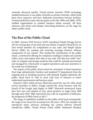 networks advanced quickly. Virtual private network (VPN) technology
enabled businesses to use public networks as private networks, which freed
them from expensive and slow, dedicated connections between facilities.
Commercialized by major telecom giants in the late 1990s and 2000s, VPNs
enabled organizations to conduct business online securely. All these
advances, plus better and cheaper networking hardware, set the stage for
today’s public cloud.
The Rise of the Public Cloud
In 2006, Amazon Web Services (AWS) introduced Simple Storage Service
(S3) for storing data of any kind and size; Elastic Compute Cloud (EC2), an
IaaS virtual machine for computation at any scale; and Simple Queue
Service (SQS), for sending and receiving messages between software
components of any volume. This marked the introduction of the public
cloud, a commercial offering for companies needing to simply and securely
collect, store, and analyze their data at any scale. The idea you could “rent”
units of compute and storage resources that could be instantly provisioned
and managed by a third party to support operations and users anywhere in
the world was revolutionary.
The impact of the public cloud cannot be overstated. It freed enterprises
from huge administrative burdens and insulated IT departments from the
ongoing cycle of matching resources with demand. Equally important, the
public cloud freed IT staff to work with lines of business to better
understand requirements and business needs.
Amazon’s three initial services effectively paved the way for other cloud
service providers to follow. Google entered the cloud business with the
launch of the Google App Engine in 2008.8
Microsoft announced Azure
later that year and released its ﬁrst cloud products in stages from 2009
through early 2010.9
IBM entered the fray with its acquisition of SoftLayer,
the progenitor of IBM Cloud, in 2013.10
The range of capabilities available on the public cloud (and consequently,
the range of use cases) has increased over the years. AWS, for example, has
introduced major advances including the content delivery network
CloudFront (2008), Virtual Private Cloud (2009), Relational Database
 