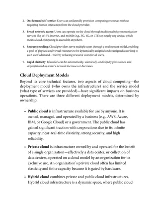 2.   On-demand self-service: Users can unilaterally provision computing resources without
requiring human interaction from the cloud provider.
3.   Broad network access: Users can operate on the cloud through traditional telecommunication
services like Wi-Fi, internet, and mobile (e.g., 3G, 4G, or LTE) on nearly any device, which
means cloud computing is accessible anywhere.
4.   Resource pooling: Cloud providers serve multiple users through a multitenant model, enabling
a pool of physical and virtual resources to be dynamically assigned and reassigned according to
each user’s demand—thereby reducing resource costs for all users.
5.   Rapid elasticity: Resources can be automatically, seamlessly, and rapidly provisioned and
deprovisioned as a user’s demand increases or decreases.
Cloud Deployment Models
Beyond its core technical features, two aspects of cloud computing—the
deployment model (who owns the infrastructure) and the service model
(what type of services are provided)—have signiﬁcant impacts on business
operations. There are three different deployment models, determined by
ownership:
•  Public cloud is infrastructure available for use by anyone. It is
owned, managed, and operated by a business (e.g., AWS, Azure,
IBM, or Google Cloud) or a government. The public cloud has
gained signiﬁcant traction with corporations due to its inﬁnite
capacity, near-real-time elasticity, strong security, and high
reliability.
•  Private cloud is infrastructure owned by and operated for the beneﬁt
of a single organization—effectively a data center, or collection of
data centers, operated on a cloud model by an organization for its
exclusive use. An organization’s private cloud often has limited
elasticity and ﬁnite capacity because it is gated by hardware.
•  Hybrid cloud combines private and public cloud infrastructures.
Hybrid cloud infrastructure is a dynamic space, where public cloud
 