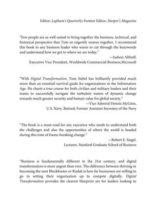 Editor, Lapham’s Quarterly; Former Editor, Harper’s Magazine
“Few people are as well-suited to bring together the business, technical, and
historical perspective that Tom so cogently weaves together. I recommend
this book to any business leader who wants to cut through the buzzwords
and understand how we got to where we are today.”
—Judson Althoff,
Executive Vice President, Worldwide Commercial Business, Microsoft
“With Digital Transformation, Tom Siebel has brilliantly provided much
more than an essential survival guide for organizations in the Information
Age. He charts a true course for both civilian and military leaders and their
teams to successfully navigate the turbulent waters of dynamic change
towards much greater security and human value for global society.”
—Vice Admiral Dennis McGinn,
U.S. Navy, Retired; Former Assistant Secretary of the Navy
“The book is a must-read for any executive who needs to understand both
the challenges and also the opportunities of where the world is headed
during this time of frame-breaking change.”
—Robert E. Siegel,
Lecturer, Stanford Graduate School of Business
“Business is fundamentally different in the 21st century, and digital
transformation is more urgent than ever. The difference between thriving or
becoming the next Blockbuster or Kodak is how far businesses are willing to
go in setting their organization up to compete digitally. Digital
Transformation provides the clearest blueprint yet for leaders looking to
 