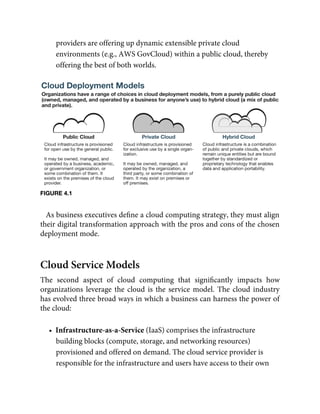 providers are offering up dynamic extensible private cloud
environments (e.g., AWS GovCloud) within a public cloud, thereby
offering the best of both worlds.
FIGURE 4.1
As business executives deﬁne a cloud computing strategy, they must align
their digital transformation approach with the pros and cons of the chosen
deployment mode.
Cloud Service Models
The second aspect of cloud computing that signiﬁcantly impacts how
organizations leverage the cloud is the service model. The cloud industry
has evolved three broad ways in which a business can harness the power of
the cloud:
•  Infrastructure-as-a-Service (IaaS) comprises the infrastructure
building blocks (compute, storage, and networking resources)
provisioned and offered on demand. The cloud service provider is
responsible for the infrastructure and users have access to their own
 