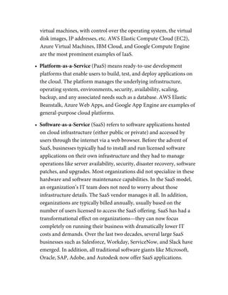 virtual machines, with control over the operating system, the virtual
disk images, IP addresses, etc. AWS Elastic Compute Cloud (EC2),
Azure Virtual Machines, IBM Cloud, and Google Compute Engine
are the most prominent examples of IaaS.
•  Platform-as-a-Service (PaaS) means ready-to-use development
platforms that enable users to build, test, and deploy applications on
the cloud. The platform manages the underlying infrastructure,
operating system, environments, security, availability, scaling,
backup, and any associated needs such as a database. AWS Elastic
Beanstalk, Azure Web Apps, and Google App Engine are examples of
general-purpose cloud platforms.
•  Software-as-a-Service (SaaS) refers to software applications hosted
on cloud infrastructure (either public or private) and accessed by
users through the internet via a web browser. Before the advent of
SaaS, businesses typically had to install and run licensed software
applications on their own infrastructure and they had to manage
operations like server availability, security, disaster recovery, software
patches, and upgrades. Most organizations did not specialize in these
hardware and software maintenance capabilities. In the SaaS model,
an organization’s IT team does not need to worry about those
infrastructure details. The SaaS vendor manages it all. In addition,
organizations are typically billed annually, usually based on the
number of users licensed to access the SaaS offering. SaaS has had a
transformational effect on organizations—they can now focus
completely on running their business with dramatically lower IT
costs and demands. Over the last two decades, several large SaaS
businesses such as Salesforce, Workday, ServiceNow, and Slack have
emerged. In addition, all traditional software giants like Microsoft,
Oracle, SAP, Adobe, and Autodesk now offer SaaS applications.
 