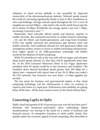 Adoption of cloud services globally is also propelled by improved
connectivity of the telecommunications industry. Network speeds around
the world are increasing signiﬁcantly thanks in part to ﬁber installations in
cities and buildings. Average network speed throughout the U.S. is over 18
megabits per second (Mbps)—only tenth in the world. South Korea tops the
list at almost 30 Mbps. Worldwide, the average speed is just over 7 Mbps,
increasing 15 percent a year.14
,15
Historically, ﬁxed networks offered speeds and latencies superior to
mobile networks. But continued innovation in mobile network technology
—3G and 4G (third- and fourth-generation), and Long-Term Evolution
(LTE)—has rapidly narrowed the performance gap between ﬁxed and
mobile networks. And worldwide demand for next-generation tablets and
smartphones pushes carriers to invest in mobile networking infrastructure.
Even higher speeds of 5G (ﬁfth-generation) technology will further
accelerate the adoption of cloud computing.
While 5G networks are only in the very early roll-out stages, and estimates
about actual speeds abound, it’s clear they will be signiﬁcantly faster than
4G. At the 2018 Consumer Electronics Show in Las Vegas, Qualcomm
simulated what 5G speeds would be in San Francisco and Frankfurt. The
Frankfurt demo showed download speeds greater than 490 Mbps for a
typical user—compared with typical rates of just 20-35 Mbps over today’s
4G LTE networks. San Francisco was even faster: 1.4 Gbps (gigabits per
second).
The key point for business and governmental leaders is that cloud
computing technology and the infrastructure it relies on continue to
improve and evolve at a rapid pace. Performance and scalability are getting
better all the time—all the more reason to move to the cloud without delay.
Converting CapEx to OpEx
Public cloud IaaS growth of 30-35 percent per year over the last three years16
illustrates that businesses—particularly those undertaking digital
transformations—are moving to the cloud for a variety of technical and
ﬁnancial reasons. As enterprises transition to elastic public clouds, they
quickly realize the economic appeal of cloud computing, often described as
 