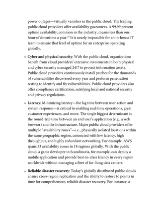 power outages—virtually vanishes in the public cloud. The leading
public cloud providers offer availability guarantees. A 99.99 percent
uptime availability, common in the industry, means less than one
hour of downtime a year.19
It is nearly impossible for an in-house IT
team to ensure that level of uptime for an enterprise operating
globally.
•  Cyber and physical security: With the public cloud, organizations
beneﬁt from cloud providers’ extensive investments in both physical
and cyber security managed 24/7 to protect information assets.
Public cloud providers continuously install patches for the thousands
of vulnerabilities discovered every year and perform penetration
testing to identify and ﬁx vulnerabilities. Public cloud providers also
offer compliance certiﬁcation, satisfying local and national security
and privacy regulations.
•  Latency: Minimizing latency—the lag time between user action and
system response—is critical to enabling real-time operations, great
customer experiences, and more. The single biggest determinant is
the round-trip time between an end user’s application (e.g., a web
browser) and the infrastructure. Major public cloud providers offer
multiple “availability zones”—i.e., physically isolated locations within
the same geographic region, connected with low latency, high
throughput, and highly redundant networking. For example, AWS
spans 53 availability zones in 18 regions globally. With the public
cloud, a game developer in Scandinavia, for example, can deploy a
mobile application and provide best-in-class latency in every region
worldwide without managing a ﬂeet of far-ﬂung data centers.
•  Reliable disaster recovery: Today’s globally distributed public clouds
ensure cross-region replication and the ability to restore to points in
time for comprehensive, reliable disaster recovery. For instance, a
 