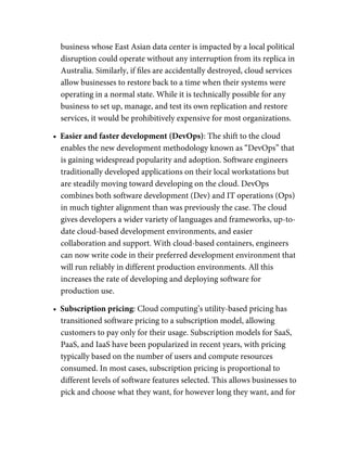 business whose East Asian data center is impacted by a local political
disruption could operate without any interruption from its replica in
Australia. Similarly, if ﬁles are accidentally destroyed, cloud services
allow businesses to restore back to a time when their systems were
operating in a normal state. While it is technically possible for any
business to set up, manage, and test its own replication and restore
services, it would be prohibitively expensive for most organizations.
•  Easier and faster development (DevOps): The shift to the cloud
enables the new development methodology known as “DevOps” that
is gaining widespread popularity and adoption. Software engineers
traditionally developed applications on their local workstations but
are steadily moving toward developing on the cloud. DevOps
combines both software development (Dev) and IT operations (Ops)
in much tighter alignment than was previously the case. The cloud
gives developers a wider variety of languages and frameworks, up-to-
date cloud-based development environments, and easier
collaboration and support. With cloud-based containers, engineers
can now write code in their preferred development environment that
will run reliably in different production environments. All this
increases the rate of developing and deploying software for
production use.
•  Subscription pricing: Cloud computing’s utility-based pricing has
transitioned software pricing to a subscription model, allowing
customers to pay only for their usage. Subscription models for SaaS,
PaaS, and IaaS have been popularized in recent years, with pricing
typically based on the number of users and compute resources
consumed. In most cases, subscription pricing is proportional to
different levels of software features selected. This allows businesses to
pick and choose what they want, for however long they want, and for
 