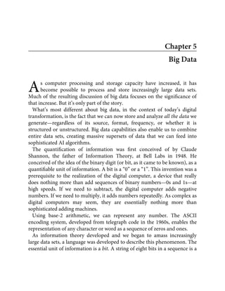 A
Chapter 5
Big Data
s computer processing and storage capacity have increased, it has
become possible to process and store increasingly large data sets.
Much of the resulting discussion of big data focuses on the signiﬁcance of
that increase. But it’s only part of the story.
What’s most different about big data, in the context of today’s digital
transformation, is the fact that we can now store and analyze all the data we
generate—regardless of its source, format, frequency, or whether it is
structured or unstructured. Big data capabilities also enable us to combine
entire data sets, creating massive supersets of data that we can feed into
sophisticated AI algorithms.
The quantiﬁcation of information was ﬁrst conceived of by Claude
Shannon, the father of Information Theory, at Bell Labs in 1948. He
conceived of the idea of the binary digit (or bit, as it came to be known), as a
quantiﬁable unit of information. A bit is a “0” or a “1”. This invention was a
prerequisite to the realization of the digital computer, a device that really
does nothing more than add sequences of binary numbers—0s and 1s—at
high speeds. If we need to subtract, the digital computer adds negative
numbers. If we need to multiply, it adds numbers repeatedly. As complex as
digital computers may seem, they are essentially nothing more than
sophisticated adding machines.
Using base-2 arithmetic, we can represent any number. The ASCII
encoding system, developed from telegraph code in the 1960s, enables the
representation of any character or word as a sequence of zeros and ones.
As information theory developed and we began to amass increasingly
large data sets, a language was developed to describe this phenomenon. The
essential unit of information is a bit. A string of eight bits in a sequence is a
 