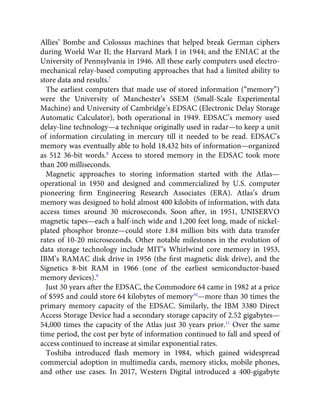 Allies’ Bombe and Colossus machines that helped break German ciphers
during World War II; the Harvard Mark I in 1944; and the ENIAC at the
University of Pennsylvania in 1946. All these early computers used electro-
mechanical relay-based computing approaches that had a limited ability to
store data and results.7
The earliest computers that made use of stored information (“memory”)
were the University of Manchester’s SSEM (Small-Scale Experimental
Machine) and University of Cambridge’s EDSAC (Electronic Delay Storage
Automatic Calculator), both operational in 1949. EDSAC’s memory used
delay-line technology—a technique originally used in radar—to keep a unit
of information circulating in mercury till it needed to be read. EDSAC’s
memory was eventually able to hold 18,432 bits of information—organized
as 512 36-bit words.8
Access to stored memory in the EDSAC took more
than 200 milliseconds.
Magnetic approaches to storing information started with the Atlas—
operational in 1950 and designed and commercialized by U.S. computer
pioneering ﬁrm Engineering Research Associates (ERA). Atlas’s drum
memory was designed to hold almost 400 kilobits of information, with data
access times around 30 microseconds. Soon after, in 1951, UNISERVO
magnetic tapes—each a half-inch wide and 1,200 feet long, made of nickel-
plated phosphor bronze—could store 1.84 million bits with data transfer
rates of 10-20 microseconds. Other notable milestones in the evolution of
data storage technology include MIT’s Whirlwind core memory in 1953,
IBM’s RAMAC disk drive in 1956 (the ﬁrst magnetic disk drive), and the
Signetics 8-bit RAM in 1966 (one of the earliest semiconductor-based
memory devices).9
Just 30 years after the EDSAC, the Commodore 64 came in 1982 at a price
of $595 and could store 64 kilobytes of memory10
—more than 30 times the
primary memory capacity of the EDSAC. Similarly, the IBM 3380 Direct
Access Storage Device had a secondary storage capacity of 2.52 gigabytes—
54,000 times the capacity of the Atlas just 30 years prior.11
Over the same
time period, the cost per byte of information continued to fall and speed of
access continued to increase at similar exponential rates.
Toshiba introduced ﬂash memory in 1984, which gained widespread
commercial adoption in multimedia cards, memory sticks, mobile phones,
and other use cases. In 2017, Western Digital introduced a 400-gigabyte
 