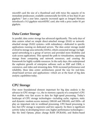 microSD card the size of a thumbnail and with twice the capacity of its
immediate predecessor, available commercially for $250, or less than $1 per
gigabyte.12
Just a year later, capacity increased again as Integral Memory
introduced a 512-gigabyte microSDXC card, also with a price under $1 per
gigabyte.
Data Center Storage
In parallel, data center storage has advanced signiﬁcantly. The early days of
data centers relied on simple direct-attached storage (DAS) or network-
attached storage (NAS) systems—with redundancy—dedicated to speciﬁc
applications running on dedicated servers. The data center storage model
evolved to storage area networks (SANs), which connected storage via high-
speed networking to a group of servers and provided more ﬂexibility and
scale across applications. This opened the path to virtualization, separating
storage from computing and network resources, and creating the
framework for highly scalable resources. In the early days, this underpinned
the explosive growth of enterprise software such as ERP and CRM, e-
commerce, and video and streaming data. With increased performance and
reliability, these data center architectures paved the way for real-time,
cloud-based services and applications—which are at the heart of big data
analytic capabilities today.
CPU Storage
One more foundational element important for big data analysis is the
advance in CPU storage—i.e., the in-memory capacity of a computer’s CPU
that enables very fast access to data for high-speed processing. Today’s
landscape of CPU storage technologies—including cache, registers, static
and dynamic random-access memory (SRAM and DRAM), and SSDs—all
play an important role in workload processing. CPU-based processing is
fast, but CPU storage is expensive and low capacity. So there is signiﬁcant
activity today in developing lower-cost, higher-performance technologies—
like the Intel Optane, phase change RAM (PCRAM), and Redox-based
 