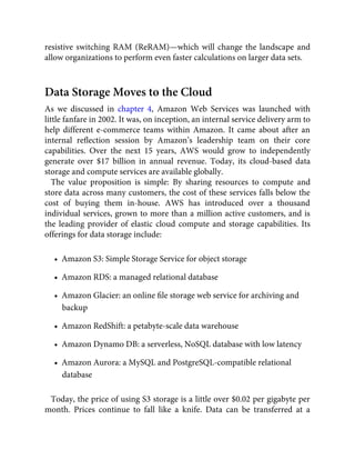 resistive switching RAM (ReRAM)—which will change the landscape and
allow organizations to perform even faster calculations on larger data sets.
Data Storage Moves to the Cloud
As we discussed in chapter 4, Amazon Web Services was launched with
little fanfare in 2002. It was, on inception, an internal service delivery arm to
help different e-commerce teams within Amazon. It came about after an
internal reﬂection session by Amazon’s leadership team on their core
capabilities. Over the next 15 years, AWS would grow to independently
generate over $17 billion in annual revenue. Today, its cloud-based data
storage and compute services are available globally.
The value proposition is simple: By sharing resources to compute and
store data across many customers, the cost of these services falls below the
cost of buying them in-house. AWS has introduced over a thousand
individual services, grown to more than a million active customers, and is
the leading provider of elastic cloud compute and storage capabilities. Its
offerings for data storage include:
•  Amazon S3: Simple Storage Service for object storage
•  Amazon RDS: a managed relational database
•  Amazon Glacier: an online ﬁle storage web service for archiving and
backup
•  Amazon RedShift: a petabyte-scale data warehouse
•  Amazon Dynamo DB: a serverless, NoSQL database with low latency
•  Amazon Aurora: a MySQL and PostgreSQL-compatible relational
database
Today, the price of using S3 storage is a little over $0.02 per gigabyte per
month. Prices continue to fall like a knife. Data can be transferred at a
 