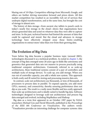blazing rate of 10 Gbps. Competitive offerings from Microsoft, Google, and
others are further driving innovation forward and prices down. All this
market competition has resulted in an incredibly rich set of services that
underpin digital transformation, and at the same time, has brought the cost
of storage to almost zero.
The history of data storage—from ancient clay tablets to punch cards to
today’s nearly free storage in the cloud—shows that organizations have
always generated data and acted on whatever data they were able to capture
and store. In the past, technical barriers had limited the amount of data that
could be captured and stored. But the cloud and advances in storage
technology have effectively stripped away those limits—enabling
organizations to extract more value than ever from their growing data.
The Evolution of Big Data
Years before big data became a popular business topic (around 2005),
technologists discussed it as a technical problem. As noted in chapter 3, the
concept of big data emerged some 20 years ago in ﬁelds like astronomy and
genomics that generated data sets too massive to process practically using
traditional computer architectures. Commonly referred to as scale-up
architectures, these traditional systems consist of a pair of controllers and
multiple racks of storage devices. To scale up, you add storage. When you
run out of controller capacity, you add a whole new system. This approach
is both costly and ill-suited for storing and processing massive data sets.
In contrast, scale-out architectures use thousands, or tens of thousands, of
processors to process data in parallel. To expand capacity, you add more
CPUs, memory, and connectivity, thereby ensuring performance does not
dip as you scale. The result is a vastly more ﬂexible and less costly approach
than scale-up architectures and is ideally suited to handle big data. Software
technologies designed to leverage scale-out architectures and process big
data emerged and evolved, including MapReduce and Hadoop.
Big data as a term ﬁrst appeared in an October 1997 paper by NASA
researchers Michael Cox and David Ellsworth, published in the Proceedings
of the IEEE 8th Conference on Visualization. The authors wrote:
“Visualization provides an interesting challenge for computer systems: data
 