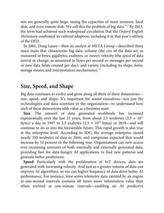 sets are generally quite large, taxing the capacities of main memory, local
disk, and even remote disk. We call this the problem of big data.”13
By 2013,
the term had achieved such widespread circulation that the Oxford English
Dictionary conﬁrmed its cultural adoption, including it in that year’s edition
of the OED.
In 2001, Doug Laney—then an analyst at META Group—described three
main traits that characterize big data: volume (the size of the data set, as
measured in bytes, gigabytes, exabytes, or more); velocity (the speed of data
arrival or change, as measured in bytes per second or messages per second
or new data ﬁelds created per day); and variety (including its shape, form,
storage means, and interpretation mechanisms).14
Size, Speed, and Shape
Big data continues to evolve and grow along all three of these dimensions—
size, speed, and shape. It’s important for senior executives—not just the
technologists and data scientists in the organization—to understand how
each of these dimensions adds value as a business asset.
Size. The amount of data generated worldwide has increased
exponentially over the last 25 years, from about 2.5 terabytes (2.5 × 1012
bytes) a day in 1997 to 2.5 exabytes (2.5 × 1018
bytes) in 2018—and will
continue to do so into the foreseeable future. This rapid growth is also true
at the enterprise level. According to IDC, the average enterprise stored
nearly 350 terabytes of data in 2016, and companies expected that would
increase by 52 percent in the following year. Organizations can now access
ever-increasing amounts of both internally and externally generated data,
providing fuel for data-hungry AI applications to ﬁnd new patterns and
generate better predictions.
Speed. Particularly with the proliferation of IoT devices, data are
generated with increasing velocity. And just as a greater volume of data can
improve AI algorithms, so too can higher frequency of data drive better AI
performance. For instance, time series telemetry data emitted by an engine
at one-second intervals contains 60 times more information value than
when emitted at one-minute intervals—enabling an AI predictive
 
