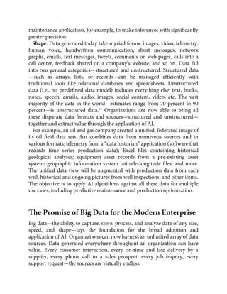 maintenance application, for example, to make inferences with signiﬁcantly
greater precision.
Shape. Data generated today take myriad forms: images, video, telemetry,
human voice, handwritten communication, short messages, network
graphs, emails, text messages, tweets, comments on web pages, calls into a
call center, feedback shared on a company’s website, and so on. Data fall
into two general categories—structured and unstructured. Structured data
—such as arrays, lists, or records—can be managed efﬁciently with
traditional tools like relational databases and spreadsheets. Unstructured
data (i.e., no predeﬁned data model) includes everything else: text, books,
notes, speech, emails, audio, images, social content, video, etc. The vast
majority of the data in the world—estimates range from 70 percent to 90
percent—is unstructured data.15
Organizations are now able to bring all
these disparate data formats and sources—structured and unstructured—
together and extract value through the application of AI.
For example, an oil and gas company created a uniﬁed, federated image of
its oil ﬁeld data sets that combines data from numerous sources and in
various formats: telemetry from a “data historian” application (software that
records time series production data); Excel ﬁles containing historical
geological analyses; equipment asset records from a pre-existing asset
system; geographic information system latitude-longitude ﬁles; and more.
The uniﬁed data view will be augmented with production data from each
well, historical and ongoing pictures from well inspections, and other items.
The objective is to apply AI algorithms against all these data for multiple
use cases, including predictive maintenance and production optimization.
The Promise of Big Data for the Modern Enterprise
Big data—the ability to capture, store, process, and analyze data of any size,
speed, and shape—lays the foundation for the broad adoption and
application of AI. Organizations can now harness an unlimited array of data
sources. Data generated everywhere throughout an organization can have
value. Every customer interaction, every on-time and late delivery by a
supplier, every phone call to a sales prospect, every job inquiry, every
support request—the sources are virtually endless.
 