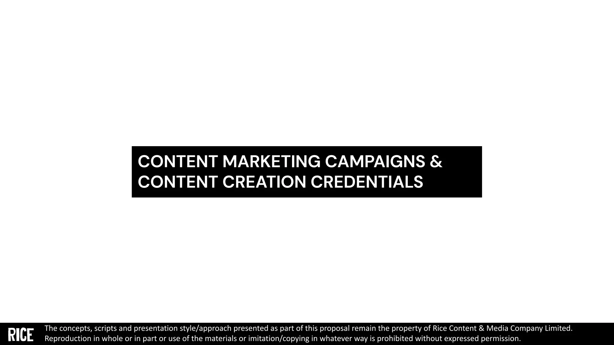 CONTENT MARKETING CAMPAIGNS &
CONTENT CREATION CREDENTIALS
The concepts, scripts and presentation style/approach presented as part of this proposal remain the property of Rice Content & Media Company Limited.
Reproduction in whole or in part or use of the materials or imitation/copying in whatever way is prohibited without expressed permission.
 