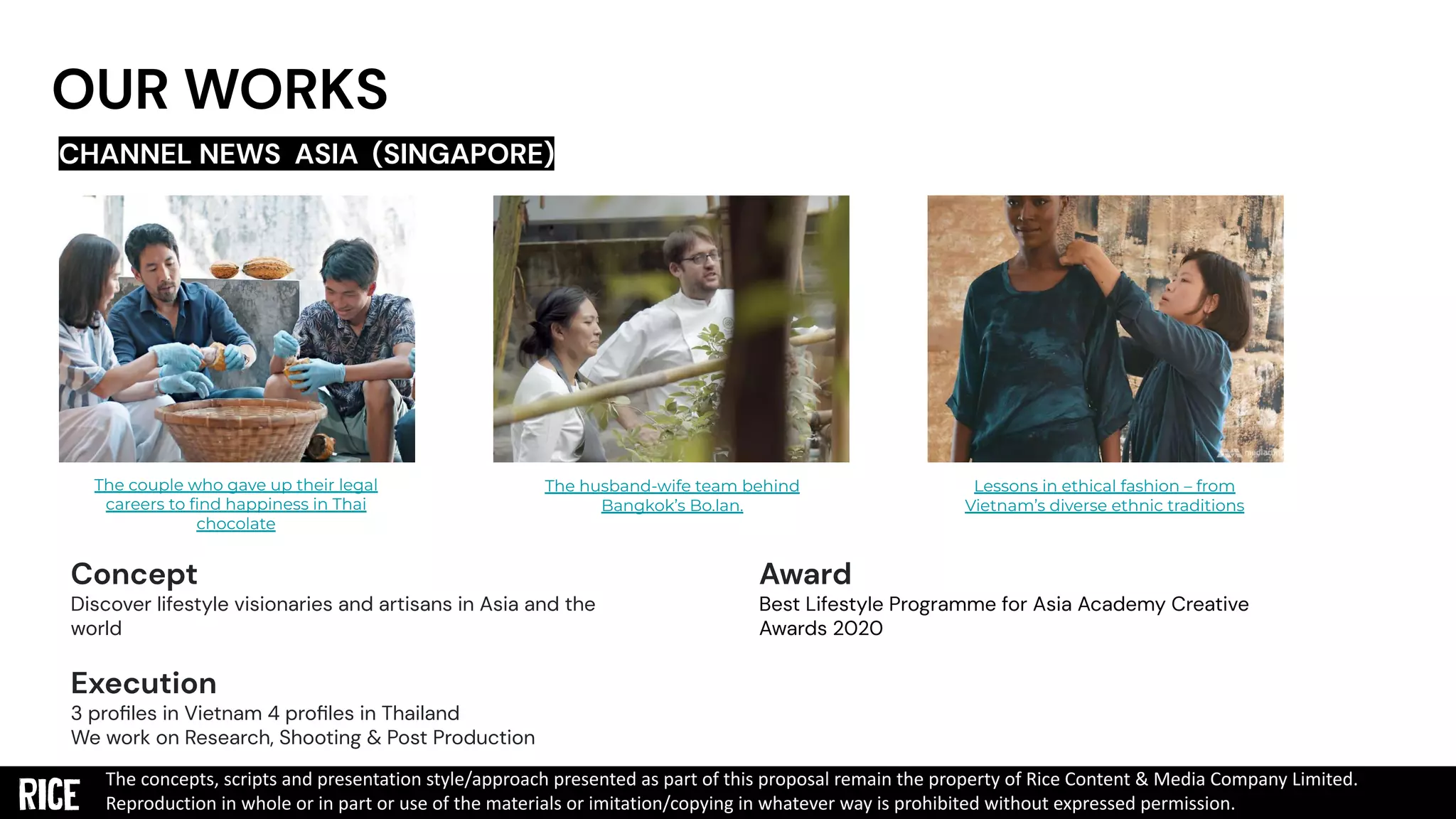 OUR WORKS
CHANNEL NEWS ASIA (SINGAPORE)
The couple who gave up their legal
careers to ﬁnd happiness in Thai
chocolate
The husband-wife team behind
Bangkok’s Bo.lan.
Lessons in ethical fashion – from
Vietnam’s diverse ethnic traditions
Concept
Discover lifestyle visionaries and artisans in Asia and the
world
Execution
3 proﬁles in Vietnam 4 proﬁles in Thailand
We work on Research, Shooting & Post Production
The concepts, scripts and presentation style/approach presented as part of this proposal remain the property of Rice Content & Media Company Limited.
Reproduction in whole or in part or use of the materials or imitation/copying in whatever way is prohibited without expressed permission.
Award
Best Lifestyle Programme for Asia Academy Creative
Awards 2020
 