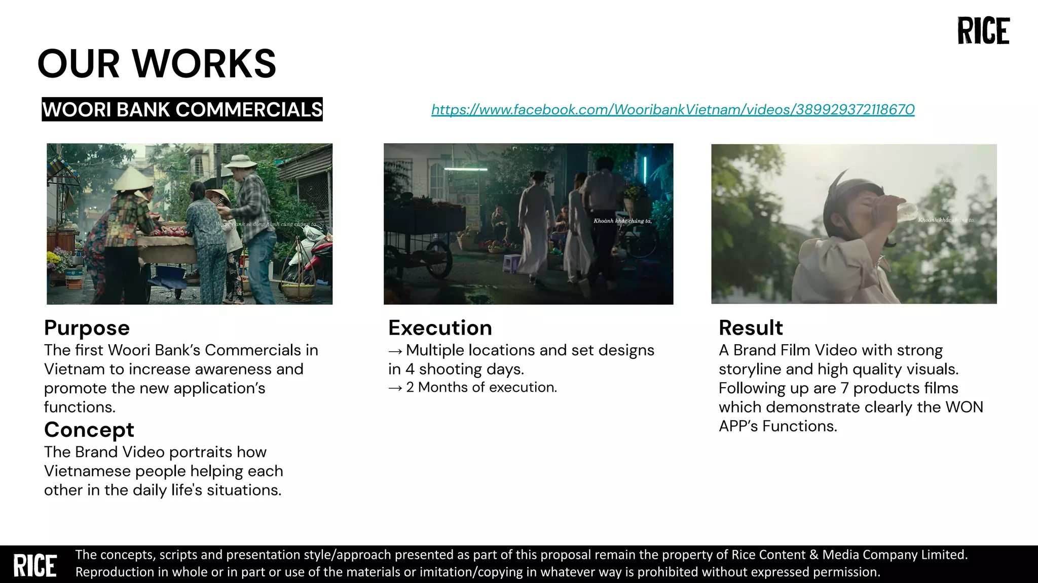 OUR WORKS
WOORI BANK COMMERCIALS
Purpose
The ﬁrst Woori Bank’s Commercials in
Vietnam to increase awareness and
promote the new application’s
functions.
Concept
The Brand Video portraits how
Vietnamese people helping each
other in the daily life's situations.
Execution
→ Multiple locations and set designs
in 4 shooting days.
→ 2 Months of execution.
Result
A Brand Film Video with strong
storyline and high quality visuals.
Following up are 7 products ﬁlms
which demonstrate clearly the WON
APP’s Functions.
https://www.facebook.com/WooribankVietnam/videos/389929372118670
The concepts, scripts and presentation style/approach presented as part of this proposal remain the property of Rice Content & Media Company Limited.
Reproduction in whole or in part or use of the materials or imitation/copying in whatever way is prohibited without expressed permission.
 