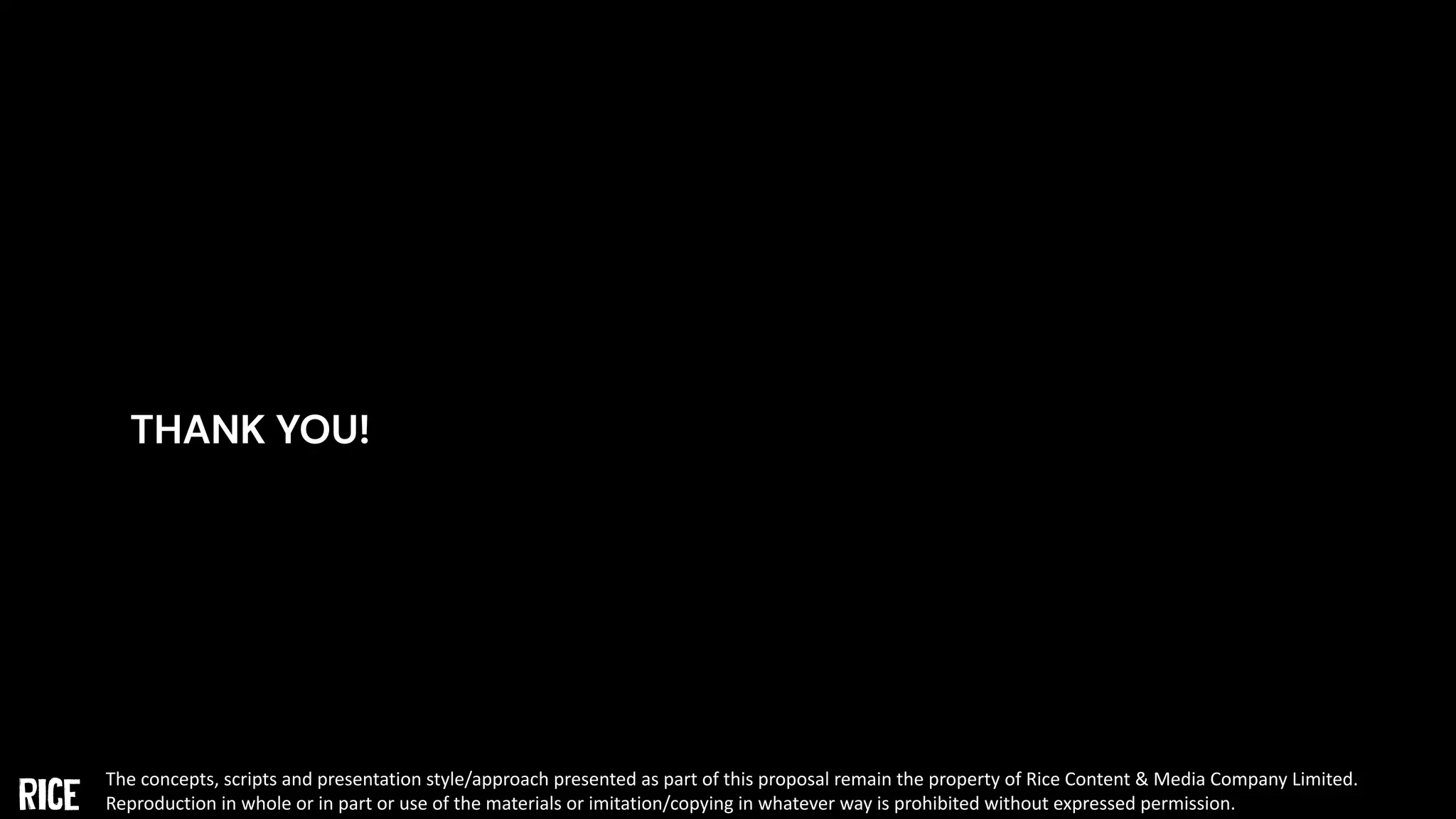 THANK YOU!
The concepts, scripts and presentation style/approach presented as part of this proposal remain the property of Rice Content & Media Company Limited.
Reproduction in whole or in part or use of the materials or imitation/copying in whatever way is prohibited without expressed permission.
 