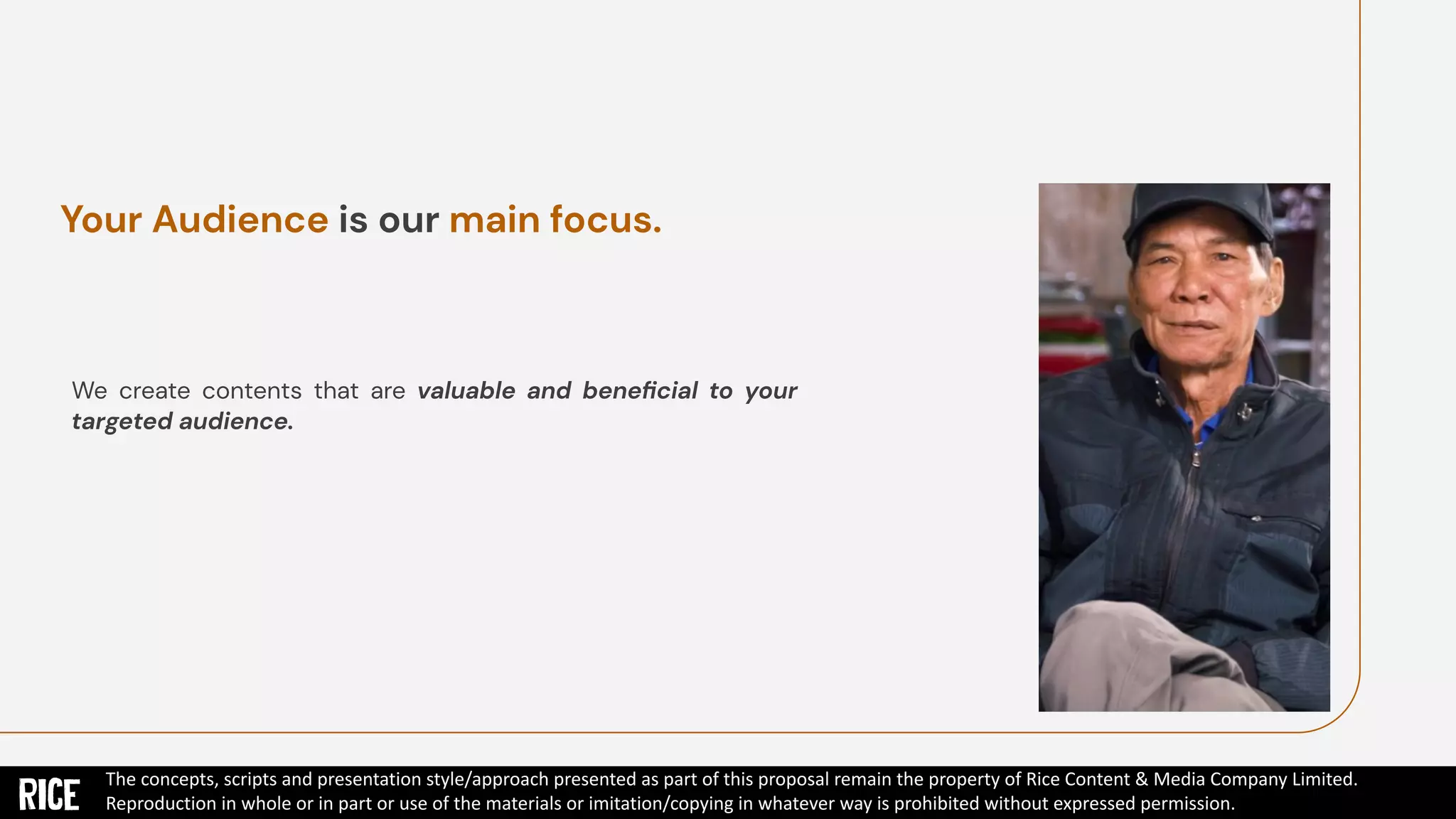 We create contents that are valuable and beneﬁcial to your
targeted audience.
Your Audience is our main focus.
The concepts, scripts and presentation style/approach presented as part of this proposal remain the property of Rice Content & Media Company Limited.
Reproduction in whole or in part or use of the materials or imitation/copying in whatever way is prohibited without expressed permission.
 