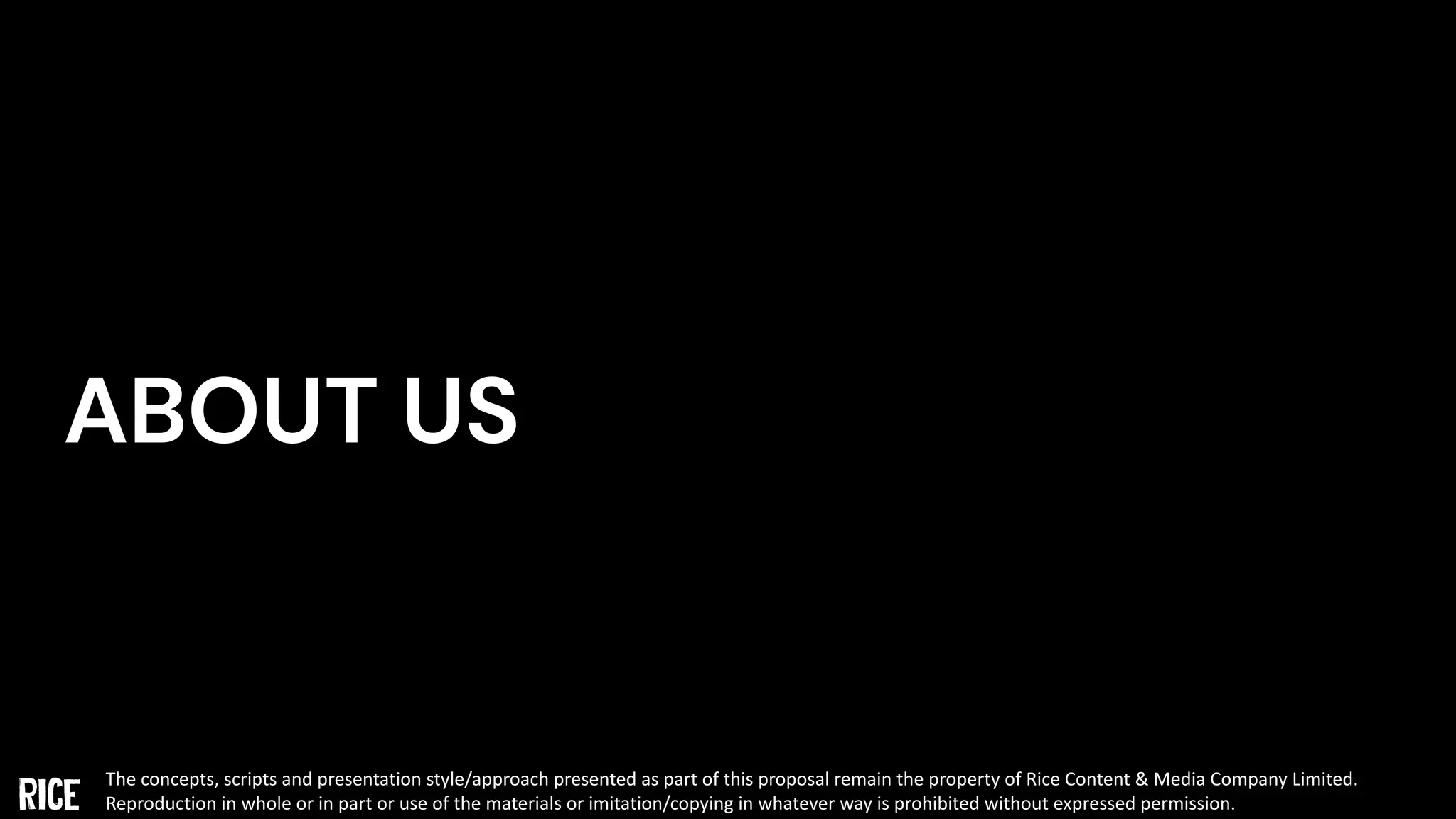 ABOUT US
The concepts, scripts and presentation style/approach presented as part of this proposal remain the property of Rice Content & Media Company Limited.
Reproduction in whole or in part or use of the materials or imitation/copying in whatever way is prohibited without expressed permission.
 