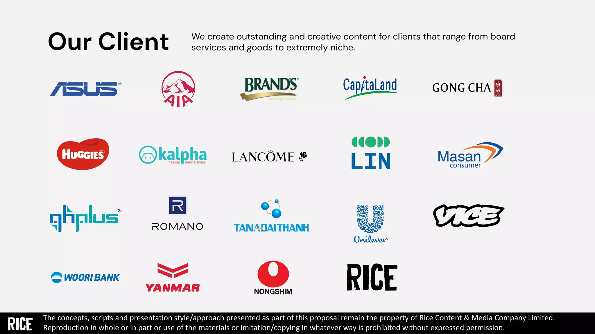 Our Client We create outstanding and creative content for clients that range from board
services and goods to extremely niche.
The concepts, scripts and presentation style/approach presented as part of this proposal remain the property of Rice Content & Media Company Limited.
Reproduction in whole or in part or use of the materials or imitation/copying in whatever way is prohibited without expressed permission.
 