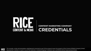 CONTENT MARKETING COMPANY
CREDENTIALS
The concepts, scripts and presentation style/approach presented as part of this proposal remain the property of Rice Content & Media Company Limited.
Reproduction in whole or in part or use of the materials or imitation/copying in whatever way is prohibited without expressed permission.
 