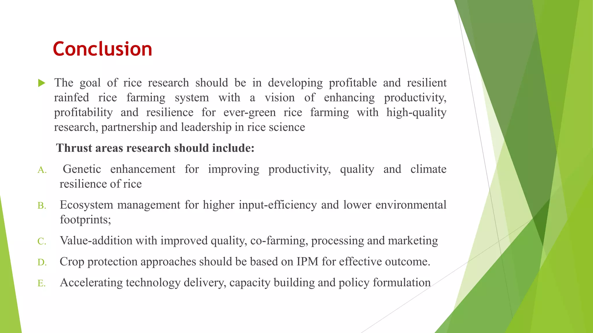 Conclusion
 The goal of rice research should be in developing profitable and resilient
rainfed rice farming system with a vision of enhancing productivity,
profitability and resilience for ever-green rice farming with high-quality
research, partnership and leadership in rice science
Thrust areas research should include:
A. Genetic enhancement for improving productivity, quality and climate
resilience of rice
B. Ecosystem management for higher input-efficiency and lower environmental
footprints;
C. Value-addition with improved quality, co-farming, processing and marketing
D. Crop protection approaches should be based on IPM for effective outcome.
E. Accelerating technology delivery, capacity building and policy formulation
 
