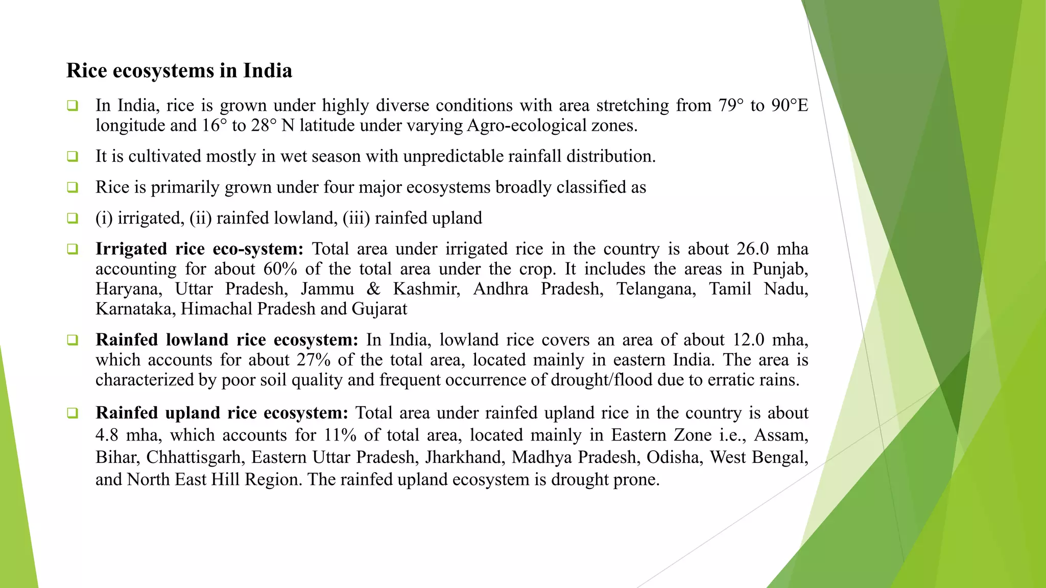 Rice ecosystems in India
 In India, rice is grown under highly diverse conditions with area stretching from 79° to 90°E
longitude and 16° to 28° N latitude under varying Agro-ecological zones.
 It is cultivated mostly in wet season with unpredictable rainfall distribution.
 Rice is primarily grown under four major ecosystems broadly classified as
 (i) irrigated, (ii) rainfed lowland, (iii) rainfed upland
 Irrigated rice eco-system: Total area under irrigated rice in the country is about 26.0 mha
accounting for about 60% of the total area under the crop. It includes the areas in Punjab,
Haryana, Uttar Pradesh, Jammu & Kashmir, Andhra Pradesh, Telangana, Tamil Nadu,
Karnataka, Himachal Pradesh and Gujarat
 Rainfed lowland rice ecosystem: In India, lowland rice covers an area of about 12.0 mha,
which accounts for about 27% of the total area, located mainly in eastern India. The area is
characterized by poor soil quality and frequent occurrence of drought/flood due to erratic rains.
 Rainfed upland rice ecosystem: Total area under rainfed upland rice in the country is about
4.8 mha, which accounts for 11% of total area, located mainly in Eastern Zone i.e., Assam,
Bihar, Chhattisgarh, Eastern Uttar Pradesh, Jharkhand, Madhya Pradesh, Odisha, West Bengal,
and North East Hill Region. The rainfed upland ecosystem is drought prone.
 