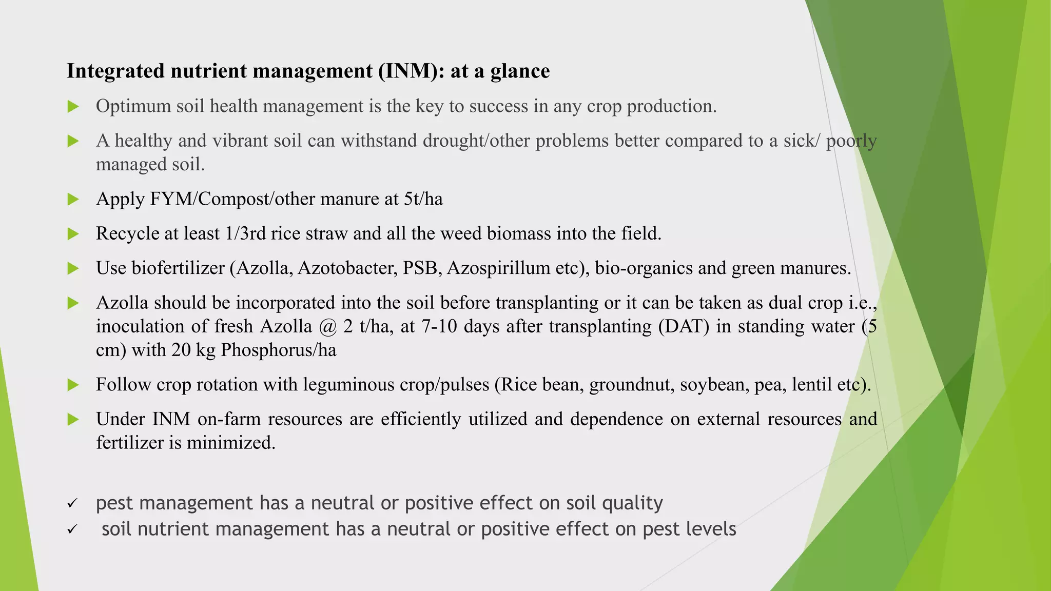 Integrated nutrient management (INM): at a glance
 Optimum soil health management is the key to success in any crop production.
 A healthy and vibrant soil can withstand drought/other problems better compared to a sick/ poorly
managed soil.
 Apply FYM/Compost/other manure at 5t/ha
 Recycle at least 1/3rd rice straw and all the weed biomass into the field.
 Use biofertilizer (Azolla, Azotobacter, PSB, Azospirillum etc), bio-organics and green manures.
 Azolla should be incorporated into the soil before transplanting or it can be taken as dual crop i.e.,
inoculation of fresh Azolla @ 2 t/ha, at 7-10 days after transplanting (DAT) in standing water (5
cm) with 20 kg Phosphorus/ha
 Follow crop rotation with leguminous crop/pulses (Rice bean, groundnut, soybean, pea, lentil etc).
 Under INM on-farm resources are efficiently utilized and dependence on external resources and
fertilizer is minimized.
 pest management has a neutral or positive effect on soil quality
 soil nutrient management has a neutral or positive effect on pest levels
 