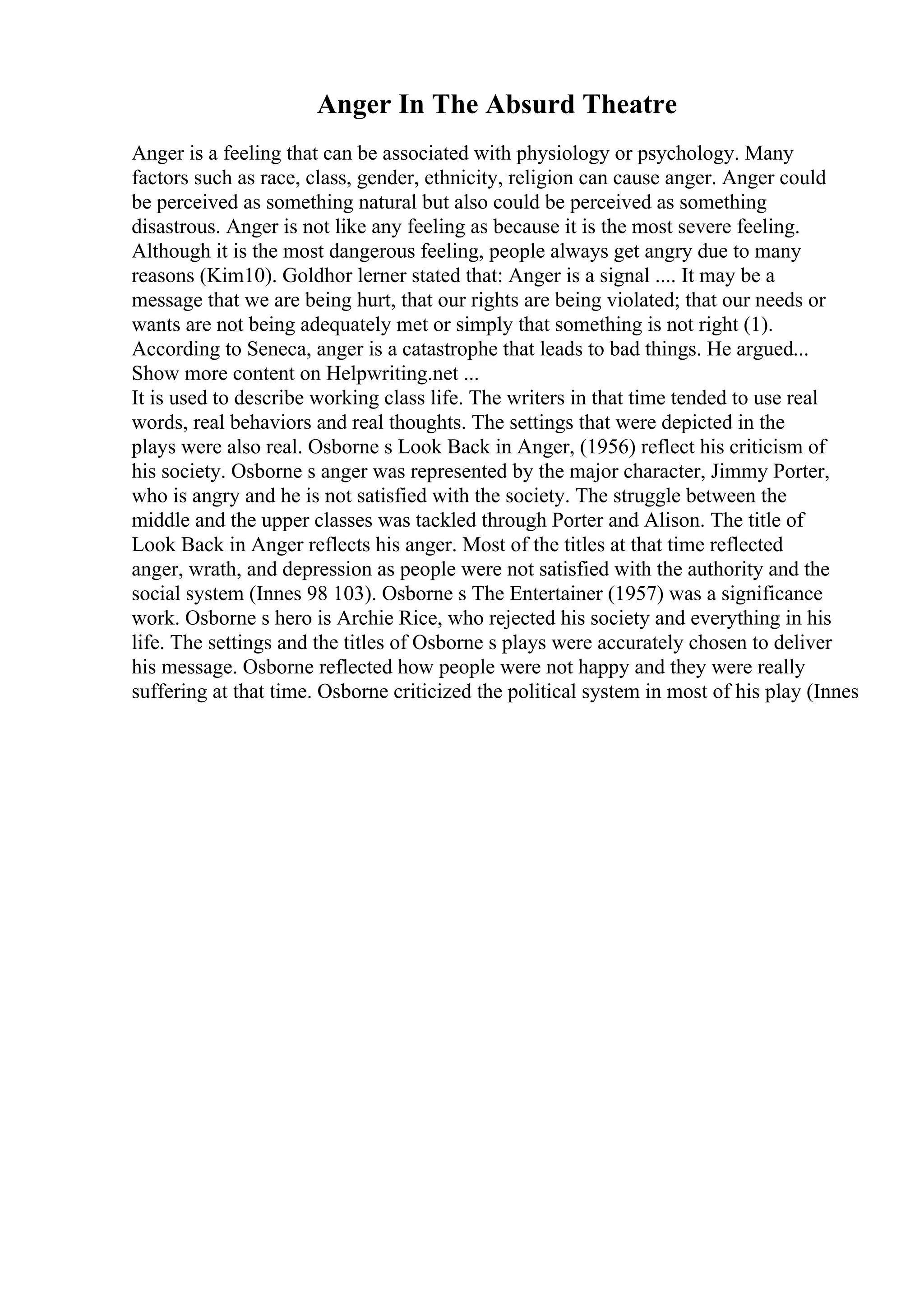 Anger In The Absurd Theatre
Anger is a feeling that can be associated with physiology or psychology. Many
factors such as race, class, gender, ethnicity, religion can cause anger. Anger could
be perceived as something natural but also could be perceived as something
disastrous. Anger is not like any feeling as because it is the most severe feeling.
Although it is the most dangerous feeling, people always get angry due to many
reasons (Kim10). Goldhor lerner stated that: Anger is a signal .... It may be a
message that we are being hurt, that our rights are being violated; that our needs or
wants are not being adequately met or simply that something is not right (1).
According to Seneca, anger is a catastrophe that leads to bad things. He argued...
Show more content on Helpwriting.net ...
It is used to describe working class life. The writers in that time tended to use real
words, real behaviors and real thoughts. The settings that were depicted in the
plays were also real. Osborne s Look Back in Anger, (1956) reflect his criticism of
his society. Osborne s anger was represented by the major character, Jimmy Porter,
who is angry and he is not satisfied with the society. The struggle between the
middle and the upper classes was tackled through Porter and Alison. The title of
Look Back in Anger reflects his anger. Most of the titles at that time reflected
anger, wrath, and depression as people were not satisfied with the authority and the
social system (Innes 98 103). Osborne s The Entertainer (1957) was a significance
work. Osborne s hero is Archie Rice, who rejected his society and everything in his
life. The settings and the titles of Osborne s plays were accurately chosen to deliver
his message. Osborne reflected how people were not happy and they were really
suffering at that time. Osborne criticized the political system in most of his play (Innes
 