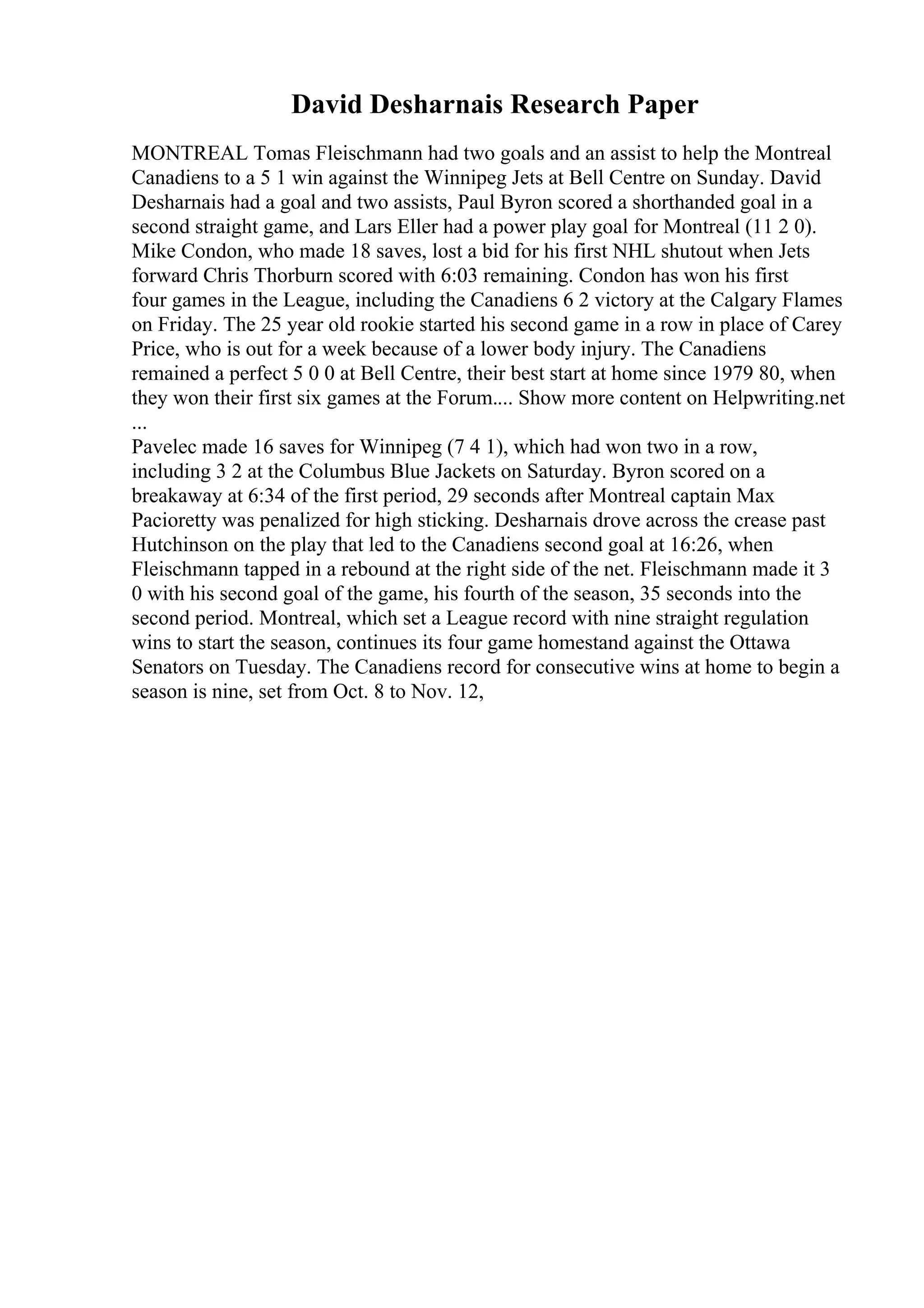 David Desharnais Research Paper
MONTREAL Tomas Fleischmann had two goals and an assist to help the Montreal
Canadiens to a 5 1 win against the Winnipeg Jets at Bell Centre on Sunday. David
Desharnais had a goal and two assists, Paul Byron scored a shorthanded goal in a
second straight game, and Lars Eller had a power play goal for Montreal (11 2 0).
Mike Condon, who made 18 saves, lost a bid for his first NHL shutout when Jets
forward Chris Thorburn scored with 6:03 remaining. Condon has won his first
four games in the League, including the Canadiens 6 2 victory at the Calgary Flames
on Friday. The 25 year old rookie started his second game in a row in place of Carey
Price, who is out for a week because of a lower body injury. The Canadiens
remained a perfect 5 0 0 at Bell Centre, their best start at home since 1979 80, when
they won their first six games at the Forum.... Show more content on Helpwriting.net
...
Pavelec made 16 saves for Winnipeg (7 4 1), which had won two in a row,
including 3 2 at the Columbus Blue Jackets on Saturday. Byron scored on a
breakaway at 6:34 of the first period, 29 seconds after Montreal captain Max
Pacioretty was penalized for high sticking. Desharnais drove across the crease past
Hutchinson on the play that led to the Canadiens second goal at 16:26, when
Fleischmann tapped in a rebound at the right side of the net. Fleischmann made it 3
0 with his second goal of the game, his fourth of the season, 35 seconds into the
second period. Montreal, which set a League record with nine straight regulation
wins to start the season, continues its four game homestand against the Ottawa
Senators on Tuesday. The Canadiens record for consecutive wins at home to begin a
season is nine, set from Oct. 8 to Nov. 12,
 