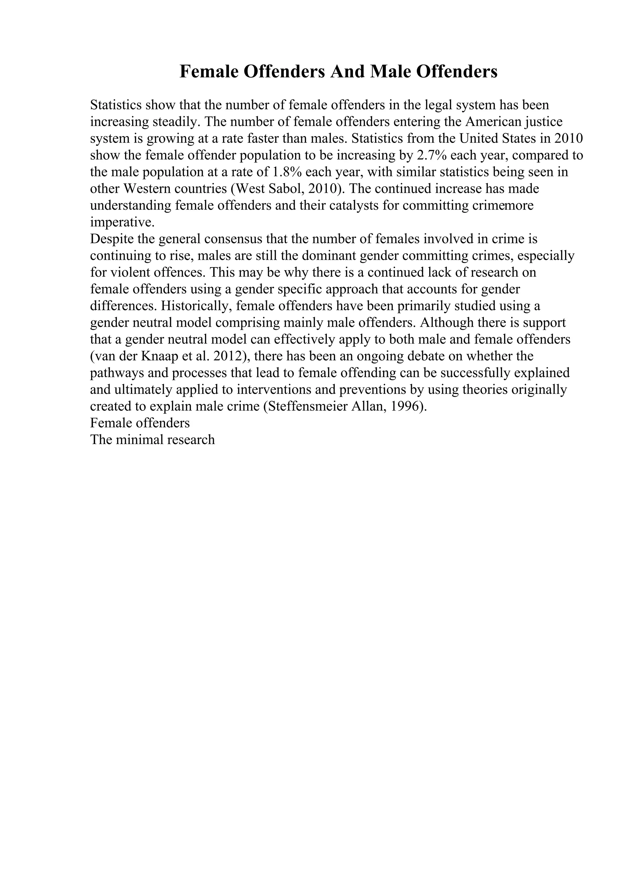 Female Offenders And Male Offenders
Statistics show that the number of female offenders in the legal system has been
increasing steadily. The number of female offenders entering the American justice
system is growing at a rate faster than males. Statistics from the United States in 2010
show the female offender population to be increasing by 2.7% each year, compared to
the male population at a rate of 1.8% each year, with similar statistics being seen in
other Western countries (West Sabol, 2010). The continued increase has made
understanding female offenders and their catalysts for committing crimemore
imperative.
Despite the general consensus that the number of females involved in crime is
continuing to rise, males are still the dominant gender committing crimes, especially
for violent offences. This may be why there is a continued lack of research on
female offenders using a gender specific approach that accounts for gender
differences. Historically, female offenders have been primarily studied using a
gender neutral model comprising mainly male offenders. Although there is support
that a gender neutral model can effectively apply to both male and female offenders
(van der Knaap et al. 2012), there has been an ongoing debate on whether the
pathways and processes that lead to female offending can be successfully explained
and ultimately applied to interventions and preventions by using theories originally
created to explain male crime (Steffensmeier Allan, 1996).
Female offenders
The minimal research
 