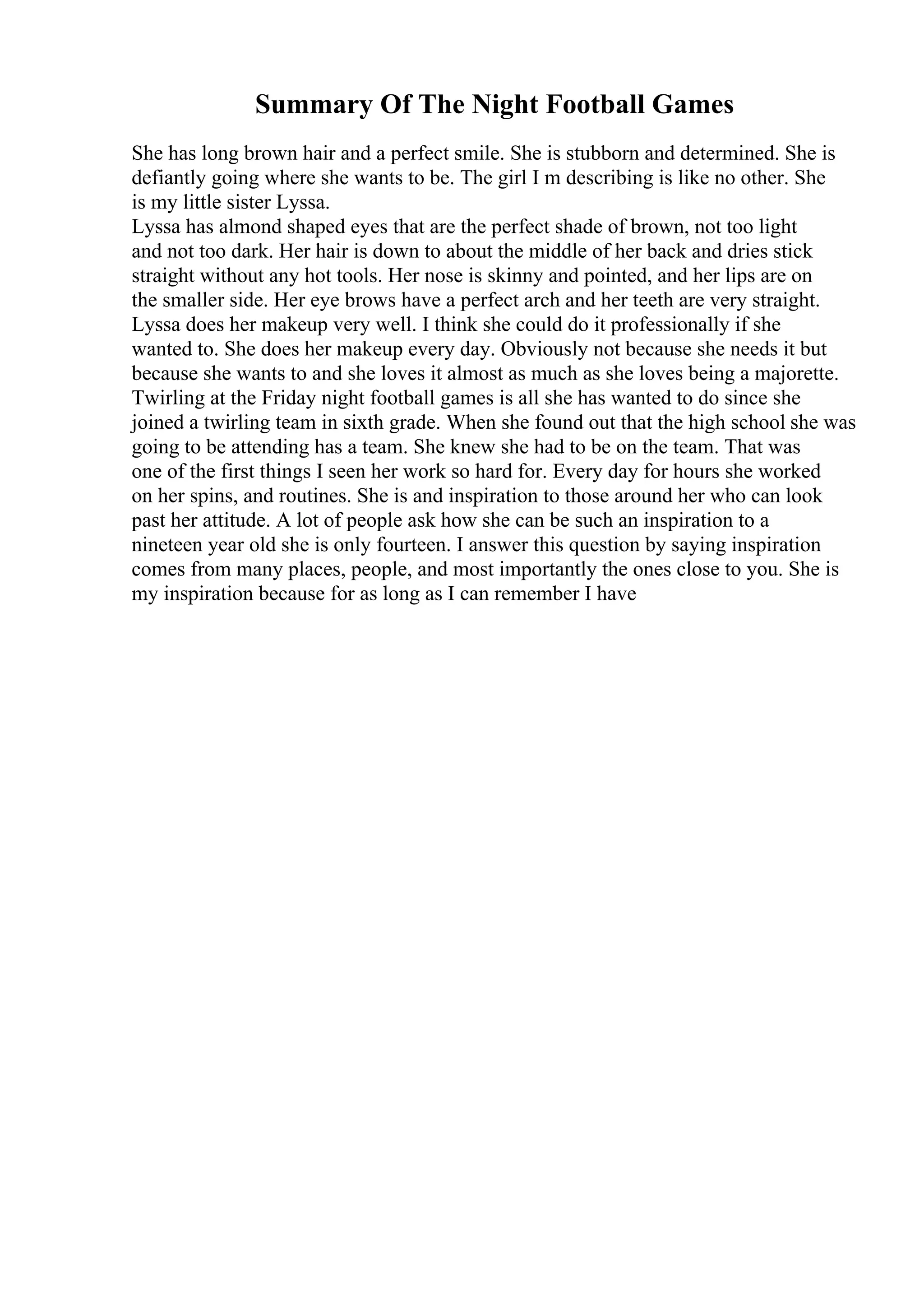 Summary Of The Night Football Games
She has long brown hair and a perfect smile. She is stubborn and determined. She is
defiantly going where she wants to be. The girl I m describing is like no other. She
is my little sister Lyssa.
Lyssa has almond shaped eyes that are the perfect shade of brown, not too light
and not too dark. Her hair is down to about the middle of her back and dries stick
straight without any hot tools. Her nose is skinny and pointed, and her lips are on
the smaller side. Her eye brows have a perfect arch and her teeth are very straight.
Lyssa does her makeup very well. I think she could do it professionally if she
wanted to. She does her makeup every day. Obviously not because she needs it but
because she wants to and she loves it almost as much as she loves being a majorette.
Twirling at the Friday night football games is all she has wanted to do since she
joined a twirling team in sixth grade. When she found out that the high school she was
going to be attending has a team. She knew she had to be on the team. That was
one of the first things I seen her work so hard for. Every day for hours she worked
on her spins, and routines. She is and inspiration to those around her who can look
past her attitude. A lot of people ask how she can be such an inspiration to a
nineteen year old she is only fourteen. I answer this question by saying inspiration
comes from many places, people, and most importantly the ones close to you. She is
my inspiration because for as long as I can remember I have
 