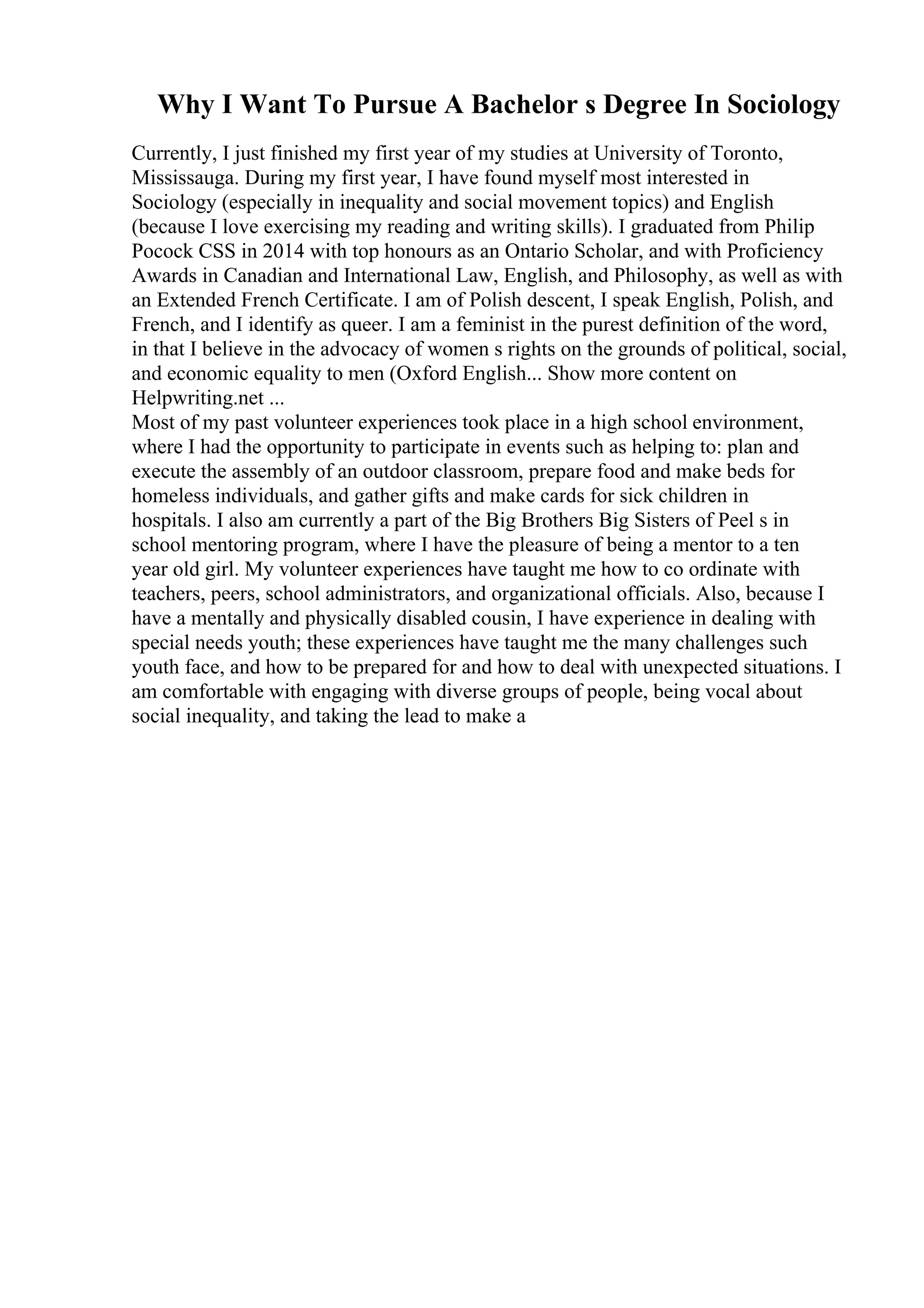 Why I Want To Pursue A Bachelor s Degree In Sociology
Currently, I just finished my first year of my studies at University of Toronto,
Mississauga. During my first year, I have found myself most interested in
Sociology (especially in inequality and social movement topics) and English
(because I love exercising my reading and writing skills). I graduated from Philip
Pocock CSS in 2014 with top honours as an Ontario Scholar, and with Proficiency
Awards in Canadian and International Law, English, and Philosophy, as well as with
an Extended French Certificate. I am of Polish descent, I speak English, Polish, and
French, and I identify as queer. I am a feminist in the purest definition of the word,
in that I believe in the advocacy of women s rights on the grounds of political, social,
and economic equality to men (Oxford English... Show more content on
Helpwriting.net ...
Most of my past volunteer experiences took place in a high school environment,
where I had the opportunity to participate in events such as helping to: plan and
execute the assembly of an outdoor classroom, prepare food and make beds for
homeless individuals, and gather gifts and make cards for sick children in
hospitals. I also am currently a part of the Big Brothers Big Sisters of Peel s in
school mentoring program, where I have the pleasure of being a mentor to a ten
year old girl. My volunteer experiences have taught me how to co ordinate with
teachers, peers, school administrators, and organizational officials. Also, because I
have a mentally and physically disabled cousin, I have experience in dealing with
special needs youth; these experiences have taught me the many challenges such
youth face, and how to be prepared for and how to deal with unexpected situations. I
am comfortable with engaging with diverse groups of people, being vocal about
social inequality, and taking the lead to make a
 