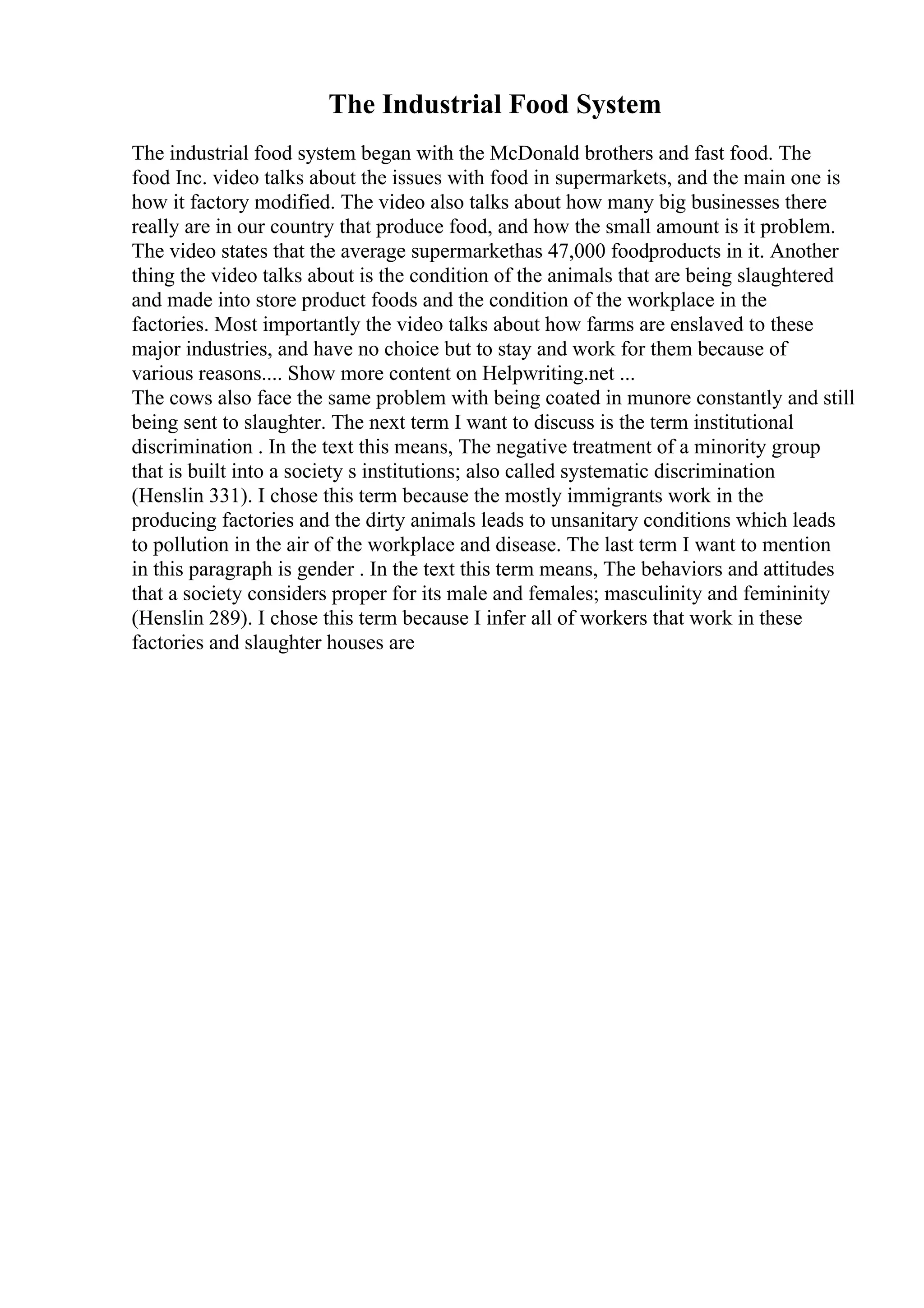 The Industrial Food System
The industrial food system began with the McDonald brothers and fast food. The
food Inc. video talks about the issues with food in supermarkets, and the main one is
how it factory modified. The video also talks about how many big businesses there
really are in our country that produce food, and how the small amount is it problem.
The video states that the average supermarkethas 47,000 foodproducts in it. Another
thing the video talks about is the condition of the animals that are being slaughtered
and made into store product foods and the condition of the workplace in the
factories. Most importantly the video talks about how farms are enslaved to these
major industries, and have no choice but to stay and work for them because of
various reasons.... Show more content on Helpwriting.net ...
The cows also face the same problem with being coated in munore constantly and still
being sent to slaughter. The next term I want to discuss is the term institutional
discrimination . In the text this means, The negative treatment of a minority group
that is built into a society s institutions; also called systematic discrimination
(Henslin 331). I chose this term because the mostly immigrants work in the
producing factories and the dirty animals leads to unsanitary conditions which leads
to pollution in the air of the workplace and disease. The last term I want to mention
in this paragraph is gender . In the text this term means, The behaviors and attitudes
that a society considers proper for its male and females; masculinity and femininity
(Henslin 289). I chose this term because I infer all of workers that work in these
factories and slaughter houses are
 